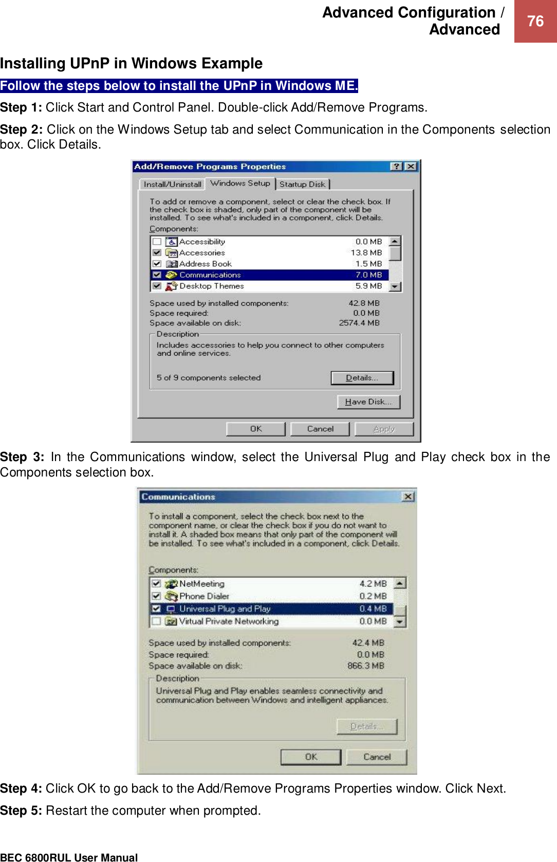 Advanced Configuration /  Advanced   76                                                 BEC 6800RUL User Manual  Installing UPnP in Windows Example Follow the steps below to install the UPnP in Windows ME. Step 1: Click Start and Control Panel. Double-click Add/Remove Programs. Step 2: Click on the Windows Setup tab and select Communication in the Components selection box. Click Details.  Step  3:  In  the Communications  window, select the Universal  Plug  and Play check  box in the Components selection box.   Step 4: Click OK to go back to the Add/Remove Programs Properties window. Click Next. Step 5: Restart the computer when prompted. 