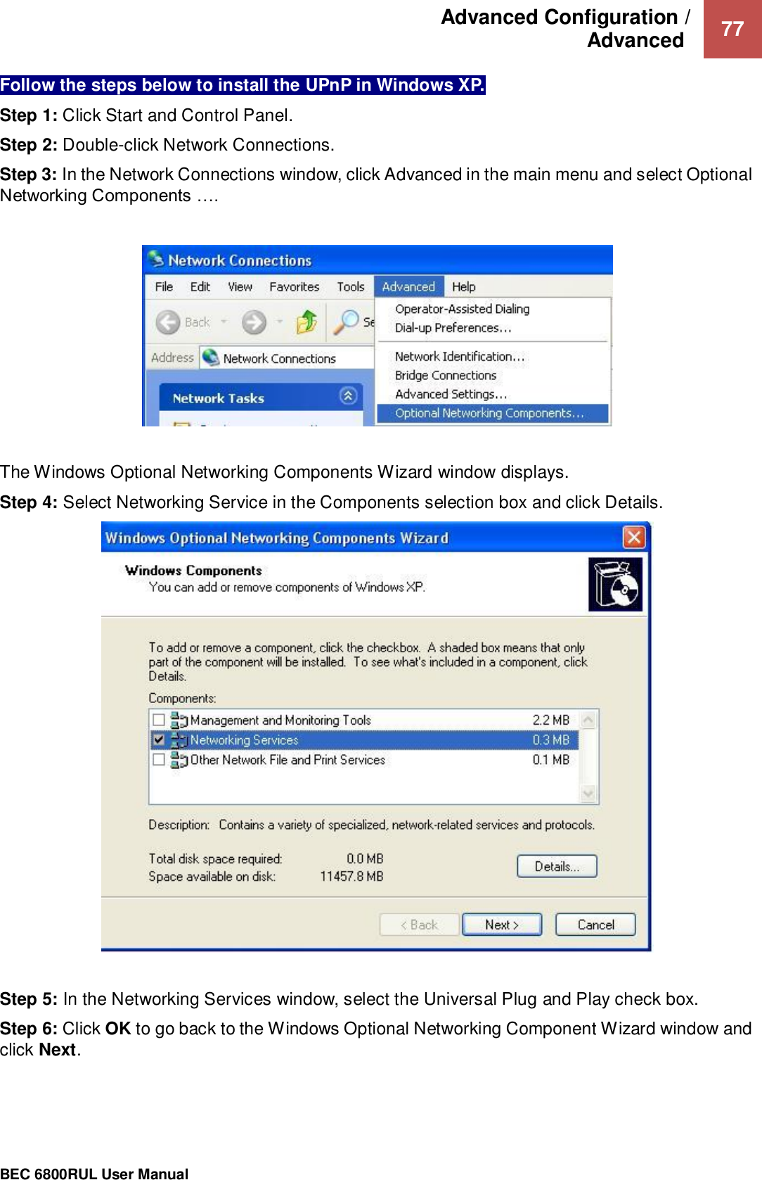 Advanced Configuration /  Advanced   77                                                 BEC 6800RUL User Manual  Follow the steps below to install the UPnP in Windows XP. Step 1: Click Start and Control Panel. Step 2: Double-click Network Connections. Step 3: In the Network Connections window, click Advanced in the main menu and select Optional Networking Components ….     The Windows Optional Networking Components Wizard window displays. Step 4: Select Networking Service in the Components selection box and click Details.    Step 5: In the Networking Services window, select the Universal Plug and Play check box. Step 6: Click OK to go back to the Windows Optional Networking Component Wizard window and click Next.   