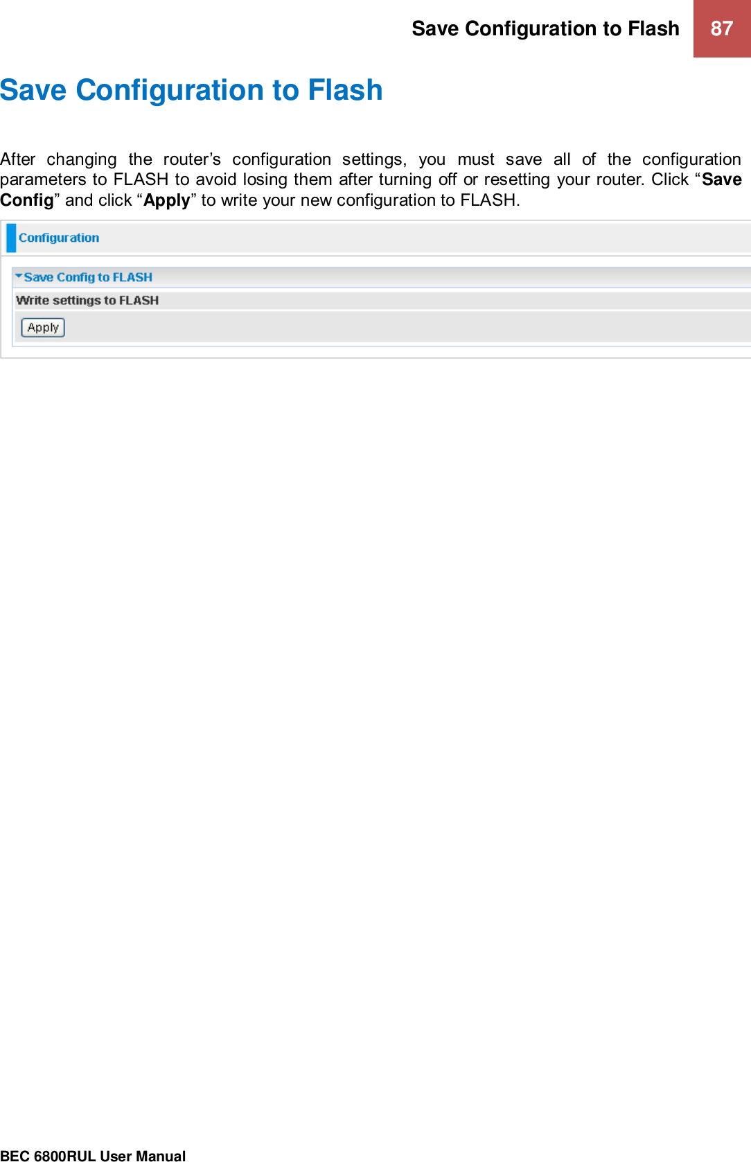 Save Configuration to Flash  87                                                 BEC 6800RUL User Manual  Save Configuration to Flash After  changing  the  router’s  configuration  settings,  you  must  save  all  of  the  configuration parameters to FLASH to avoid losing them after turning off or resetting your router. Click “Save Config” and click “Apply” to write your new configuration to FLASH.   