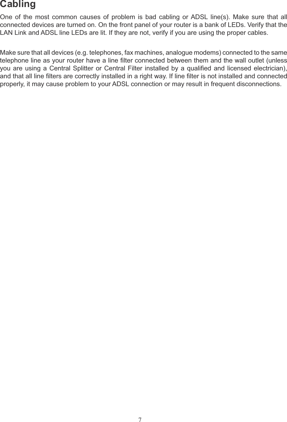 7CablingOne of the most common causes of problem is bad cabling or ADSL line(s). Make sure that all connected devices are turned on. On the front panel of your router is a bank of LEDs. Verify that the LAN Link and ADSL line LEDs are lit. If they are not, verify if you are using the proper cables.Make sure that all devices (e.g. telephones, fax machines, analogue modems) connected to the same telephone line as your router have a line filter connected between them and the wall outlet (unless you are using a Central Splitter or Central Filter installed by a qualified and licensed electrician), and that all line filters are correctly installed in a right way. If line filter is not installed and connected properly, it may cause problem to your ADSL connection or may result in frequent disconnections.