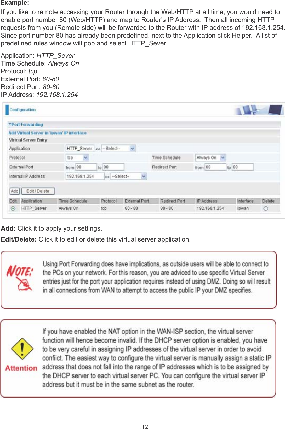 112Example:If you like to remote accessing your Router through the Web/HTTP at all time, you would need to enable port number 80 (Web/HTTP) and map to Router’s IP Address.  Then all incoming HTTP requests from you (Remote side) will be forwarded to the Router with IP address of 192.168.1.254. Since port number 80 has already been predefined, next to the Application click Helper.  A list of predefined rules window will pop and select HTTP_Sever.Application: HTTP_SeverTime Schedule: Always On Protocol: tcpExternal Port: 80-80Redirect Port: 80-80IP Address: 192.168.1.254Add: Click it to apply your settings.Edit/Delete: Click it to edit or delete this virtual server application.