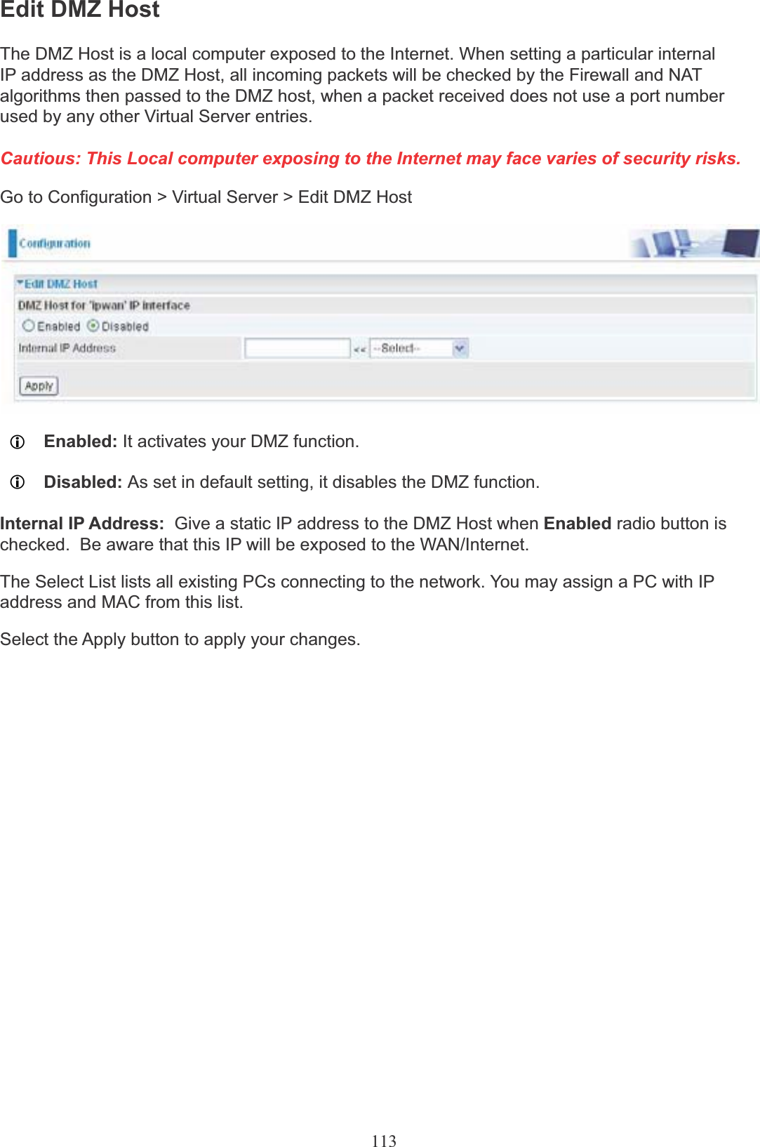 113Edit DMZ HostThe DMZ Host is a local computer exposed to the Internet. When setting a particular internal IP address as the DMZ Host, all incoming packets will be checked by the Firewall and NAT algorithms then passed to the DMZ host, when a packet received does not use a port number used by any other Virtual Server entries.Cautious: This Local computer exposing to the Internet may face varies of security risks.Go to Configuration &gt; Virtual Server &gt; Edit DMZ HostLEnabled: It activates your DMZ function.LDisabled: As set in default setting, it disables the DMZ function.Internal IP Address:  Give a static IP address to the DMZ Host when Enabled radio button ischecked.  Be aware that this IP will be exposed to the WAN/Internet.The Select List lists all existing PCs connecting to the network. You may assign a PC with IP address and MAC from this list.Select the Apply button to apply your changes.