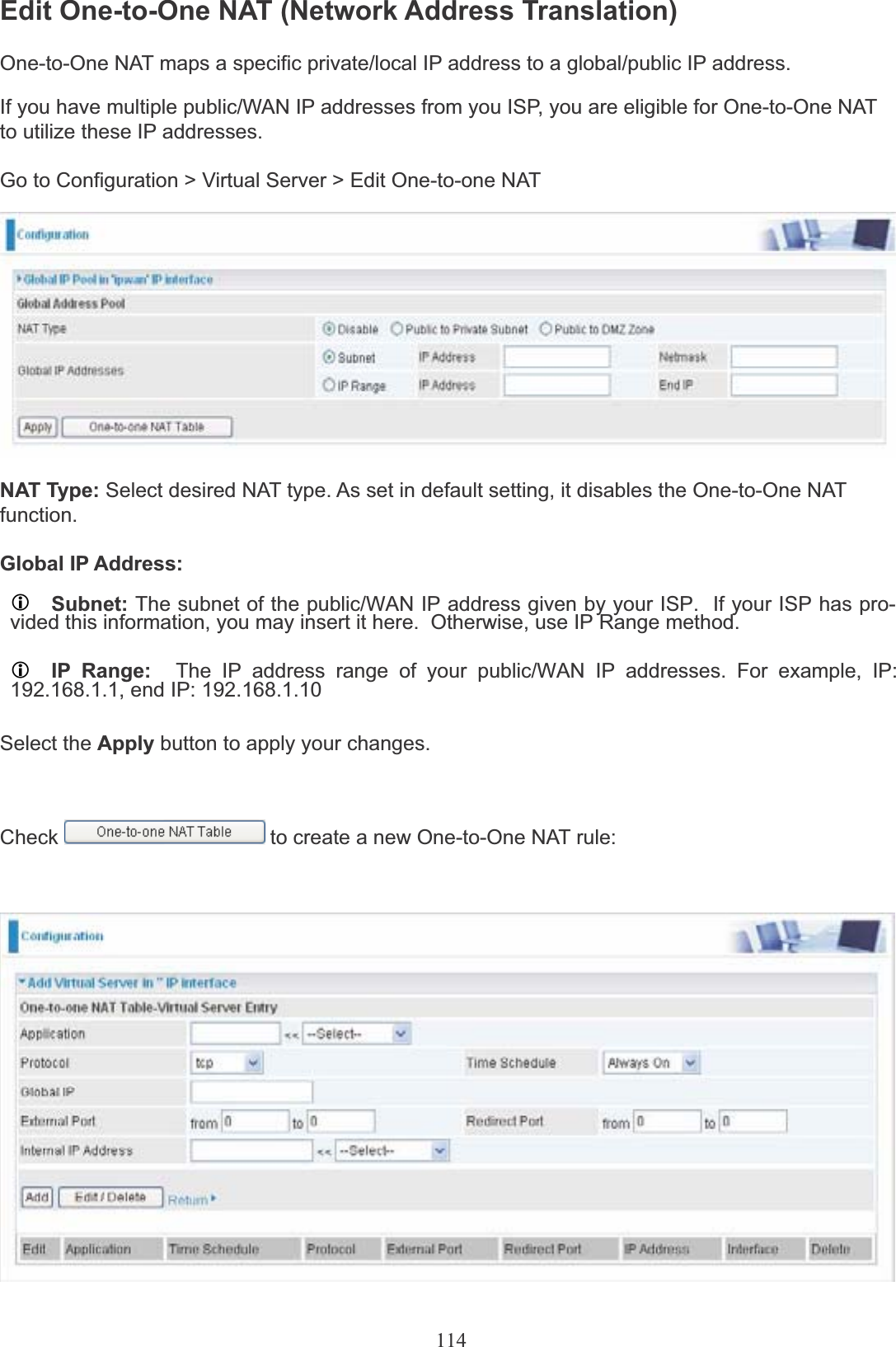 114Edit One-to-One NAT (Network Address Translation)One-to-One NAT maps a specific private/local IP address to a global/public IP address.If you have multiple public/WAN IP addresses from you ISP, you are eligible for One-to-One NATto utilize these IP addresses.Go to Configuration &gt; Virtual Server &gt; Edit One-to-one NATNAT Type: Select desired NAT type. As set in default setting, it disables the One-to-One NATfunction.Global IP Address:LSubnet: The subnet of the public/WAN IP address given by your ISP.  If your ISP has pro-vided this information, you may insert it here.  Otherwise, use IP Range method.LIP Range: The IP address range of your public/WAN IP addresses. For example, IP:192.168.1.1, end IP: 192.168.1.10Select the Apply button to apply your changes.Check to create a new One-to-One NAT rule: