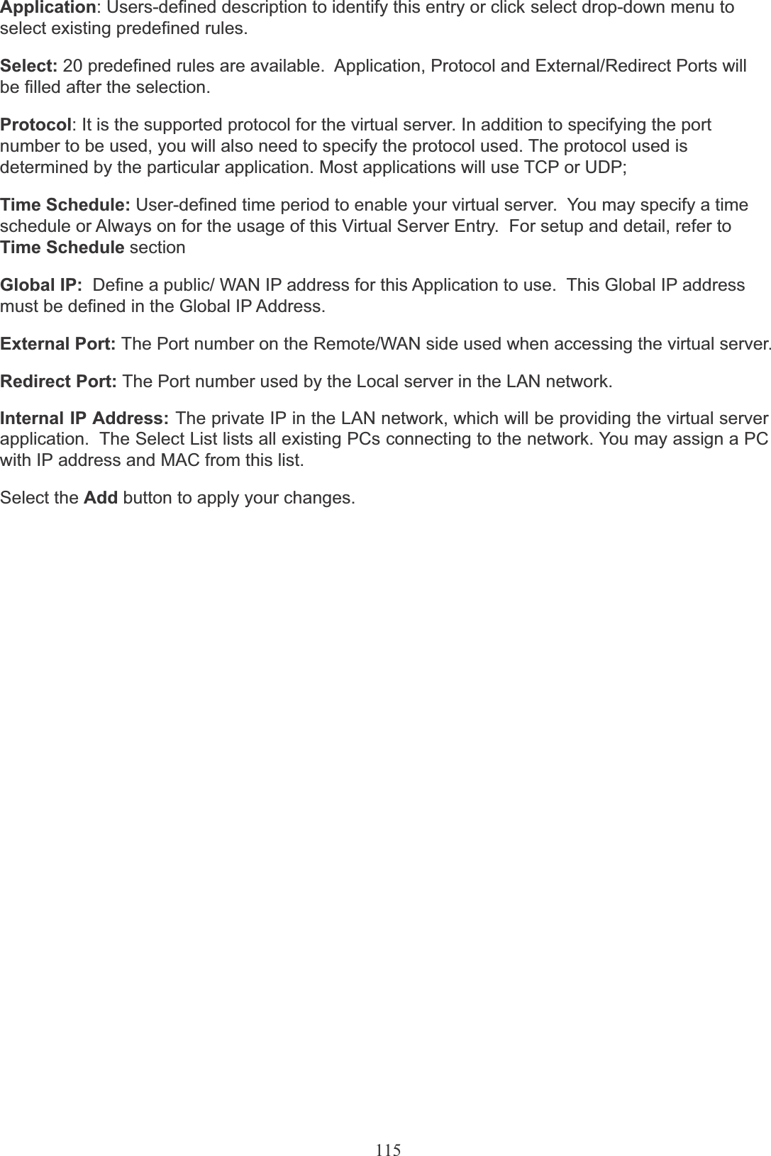 115Application: Users-defined description to identify this entry or click select drop-down menu to select existing predefined rules.Select: 20 predefined rules are available.  Application, Protocol and External/Redirect Ports will be filled after the selection.Protocol: It is the supported protocol for the virtual server. In addition to specifying the port number to be used, you will also need to specify the protocol used. The protocol used is determined by the particular application. Most applications will use TCP or UDP;Time Schedule: User-defined time period to enable your virtual server.  You may specify a time schedule or Always on for the usage of this Virtual Server Entry.  For setup and detail, refer to Time Schedule sectionGlobal IP:  Define a public/ WAN IP address for this Application to use.  This Global IP address must be defined in the Global IP Address.External Port: The Port number on the Remote/WAN side used when accessing the virtual server.Redirect Port: The Port number used by the Local server in the LAN network.Internal IP Address: The private IP in the LAN network, which will be providing the virtual server application.  The Select List lists all existing PCs connecting to the network. You may assign a PC with IP address and MAC from this list.Select the Add button to apply your changes.