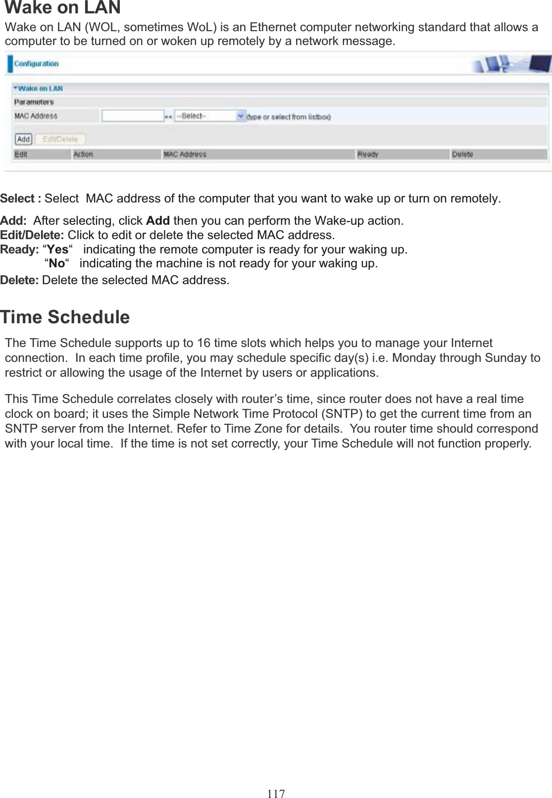 117Wake on LANWake on LAN (WOL, sometimes WoL) is an Ethernet computer networking standard that allows a computer to be turned on or woken up remotely by a network message. Select : Select  MAC address of the computer that you want to wake up or turn on remotely. Add:  After selecting, click Add then you can perform the Wake-up action. Edit/Delete: Click to edit or delete the selected MAC address.Ready: “Yes“   indicating the remote computer is ready for your waking up.              “No“ indicating the machine is not ready for your waking up. Delete: Delete the selected MAC address. Time ScheduleThe Time Schedule supports up to 16 time slots which helps you to manage your Internet connection.  In each time profile, you may schedule specific day(s) i.e. Monday through Sunday to restrict or allowing the usage of the Internet by users or applications.This Time Schedule correlates closely with router’s time, since router does not have a real time clock on board; it uses the Simple Network Time Protocol (SNTP) to get the current time from an SNTP server from the Internet. Refer to Time Zone for details.  You router time should correspond with your local time.  If the time is not set correctly, your Time Schedule will not function properly.
