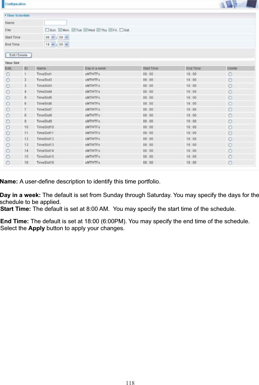 118Name: A user-define description to identify this time portfolio. Day in a week: The default is set from Sunday through Saturday. You may specify the days for the schedule to be applied.Start Time: The default is set at 8:00 AM.  You may specify the start time of the schedule.End Time: The default is set at 18:00 (6:00PM). You may specify the end time of the schedule. Select the Apply button to apply your changes.