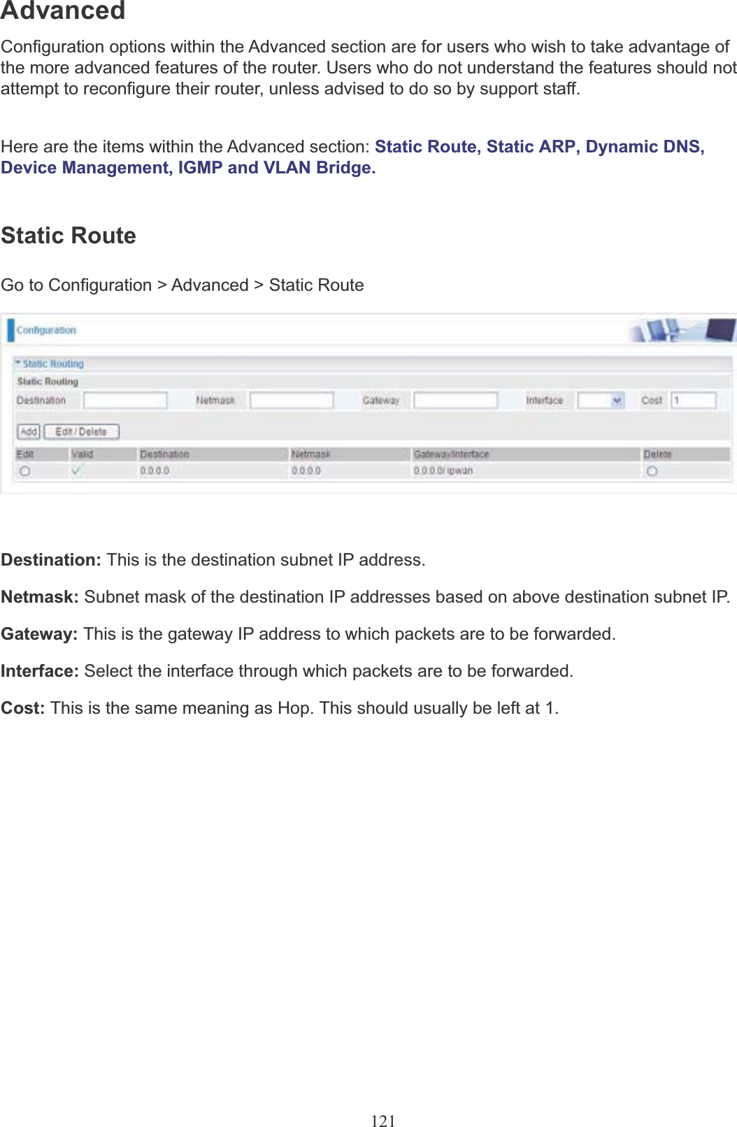 121AdvancedConfiguration options within the Advanced section are for users who wish to take advantage of the more advanced features of the router. Users who do not understand the features should not attempt to reconfigure their router, unless advised to do so by support staff.Here are the items within the Advanced section: Static Route, Static ARP, Dynamic DNS,  Device Management, IGMP and VLAN Bridge.Static RouteGo to Configuration &gt; Advanced &gt; Static RouteDestination: This is the destination subnet IP address.Netmask: Subnet mask of the destination IP addresses based on above destination subnet IP.Gateway: This is the gateway IP address to which packets are to be forwarded.Interface: Select the interface through which packets are to be forwarded.Cost: This is the same meaning as Hop. This should usually be left at 1.