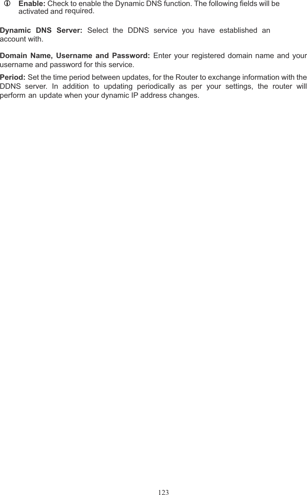 123LEnable: Check to enable the Dynamic DNS function. The following fields will be activated and required.Dynamic DNS Server: Select the DDNS service you have established an account with.Domain Name, Username and Password: Enter your registered domain name and your username and password for this service.Period: Set the time period between updates, for the Router to exchange information with the DDNS server. In addition to updating periodically as per your settings, the router will perform an update when your dynamic IP address changes. 