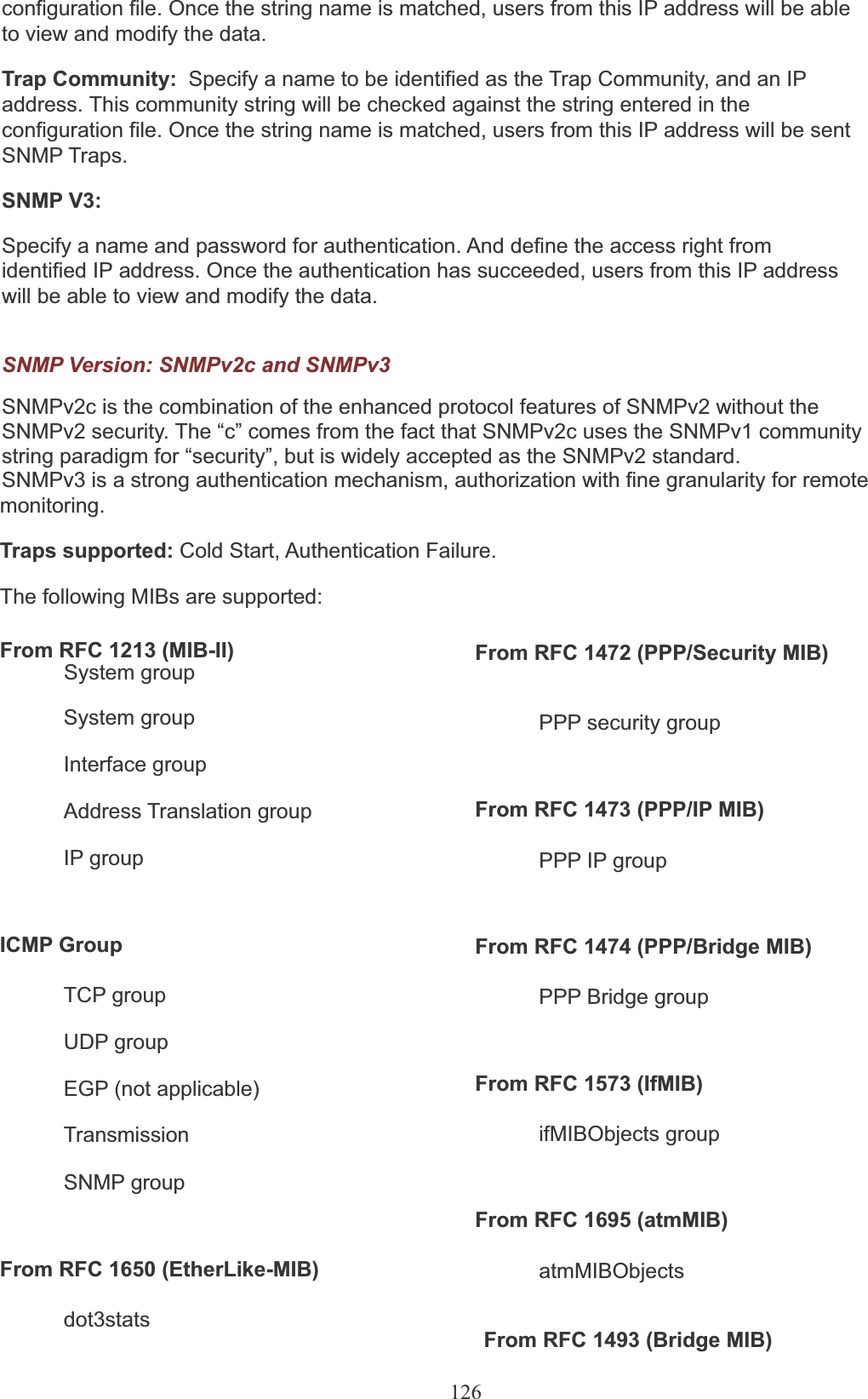 126configuration file. Once the string name is matched, users from this IP address will be able to view and modify the data.Trap Community:  Specify a name to be identified as the Trap Community, and an IP address. This community string will be checked against the string entered in the configuration file. Once the string name is matched, users from this IP address will be sent SNMP Traps.SNMP V3:Specify a name and password for authentication. And define the access right from identified IP address. Once the authentication has succeeded, users from this IP address will be able to view and modify the data.SNMP Version: SNMPv2c and SNMPv3SNMPv2c is the combination of the enhanced protocol features of SNMPv2 without the SNMPv2 security. The “c” comes from the fact that SNMPv2c uses the SNMPv1 community string paradigm for “security”, but is widely accepted as the SNMPv2 standard.SNMPv3 is a strong authentication mechanism, authorization with fine granularity for remotemonitoring.Traps supported: Cold Start, Authentication Failure. The following MIBs are supported:From RFC 1213 (MIB-II) System group From RFC 1472 (PPP/Security MIB)System groupInterface groupPPP security groupAddress Translation group From RFC 1473 (PPP/IP MIB)IP group PPP IP groupICMP GroupTCP groupUDP groupFrom RFC 1474 (PPP/Bridge MIB)PPP Bridge groupEGP (not applicable) From RFC 1573 (IfMIB)TransmissionSNMP groupifMIBObjects groupFrom RFC 1695 (atmMIB)From RFC 1650 (EtherLike-MIB) atmMIBObjectsdot3statsFrom RFC 1493 (Bridge MIB)