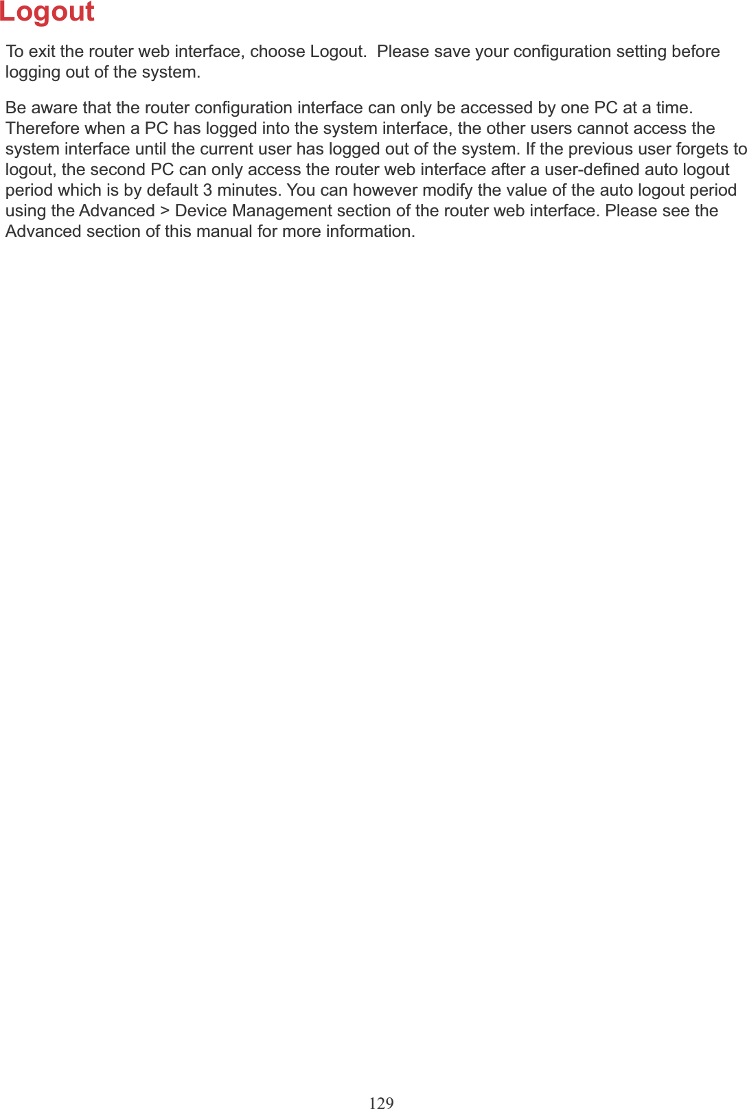129LogoutTo exit the router web interface, choose Logout.  Please save your configuration setting beforelogging out of the system.Be aware that the router configuration interface can only be accessed by one PC at a time. Therefore when a PC has logged into the system interface, the other users cannot access the system interface until the current user has logged out of the system. If the previous user forgets to logout, the second PC can only access the router web interface after a user-defined auto logout period which is by default 3 minutes. You can however modify the value of the auto logout period using the Advanced &gt; Device Management section of the router web interface. Please see the Advanced section of this manual for more information.