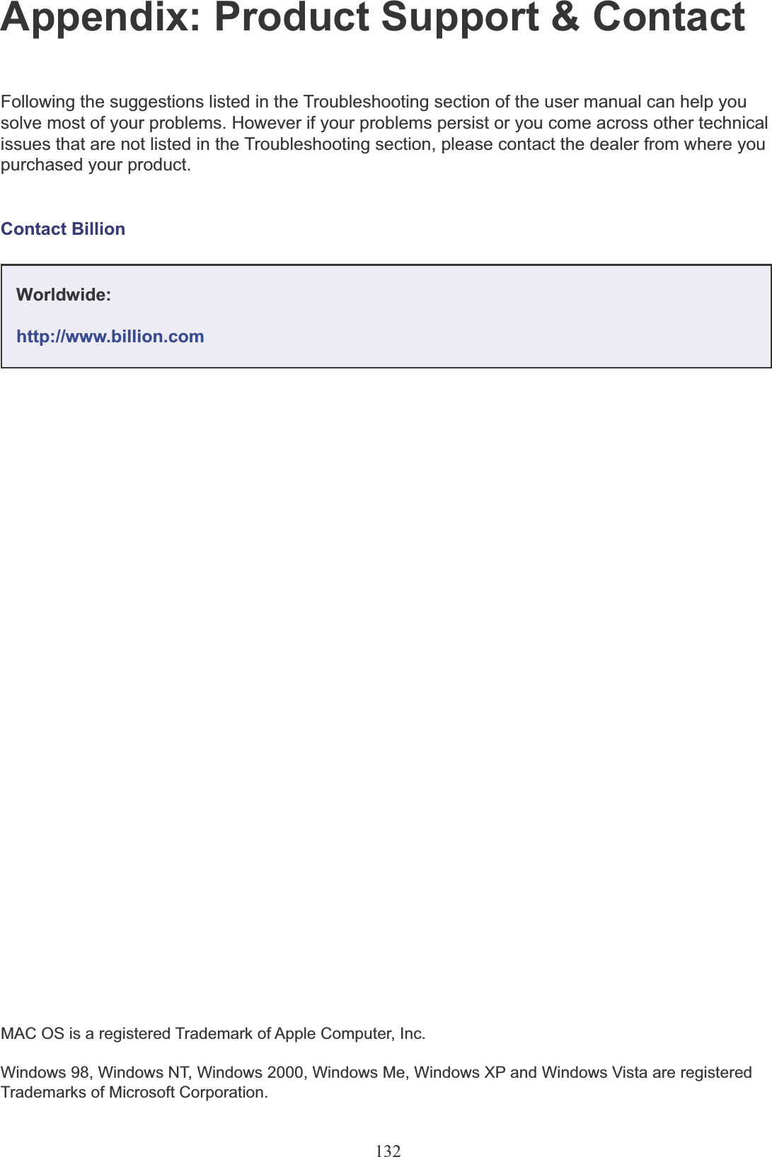 132Appendix: Product Support &amp; ContactFollowing the suggestions listed in the Troubleshooting section of the user manual can help you solve most of your problems. However if your problems persist or you come across other technical issues that are not listed in the Troubleshooting section, please contact the dealer from where you purchased your product.Contact BillionWorldwide:http://www.billion.comMAC OS is a registered Trademark of Apple Computer, Inc.Windows 98, Windows NT, Windows 2000, Windows Me, Windows XP and Windows Vista are registeredTrademarks of Microsoft Corporation.