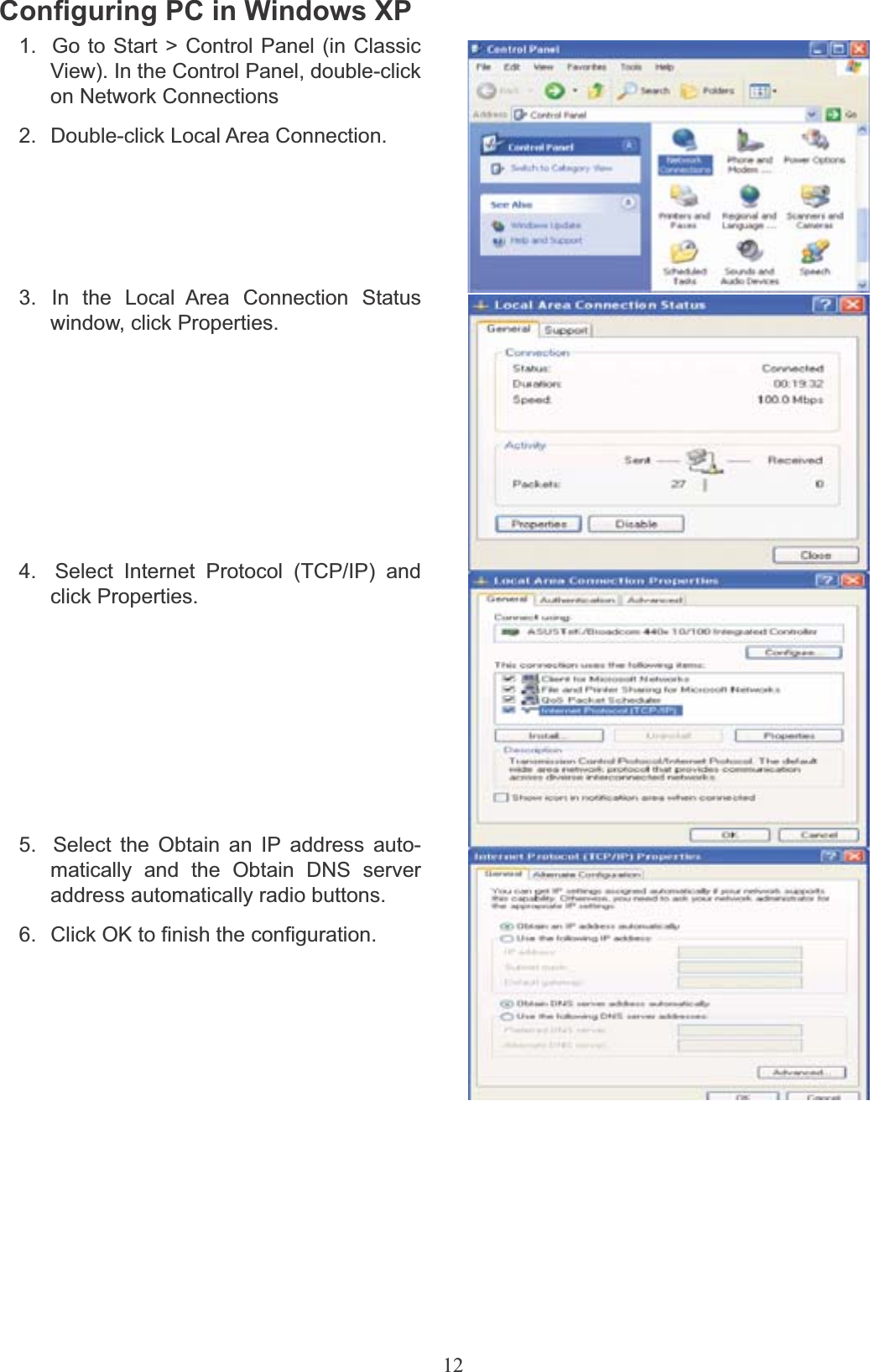 12Configuring PC in Windows XP1.  Go to Start &gt; Control Panel (in Classic View). In the Control Panel, double-click on Network Connections2.  Double-click Local Area Connection.3.  In  the  Local  Area  Connection  Status window, click Properties.4.  Select Internet Protocol (TCP/IP) and click Properties.5.  Select the Obtain an IP address auto- matically and the Obtain DNS server address automatically radio buttons.6.  Click OK to finish the configuration.