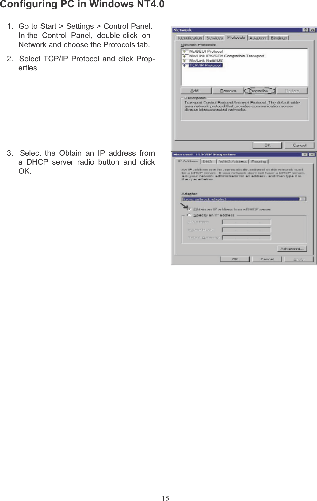 15Configuring PC in Windows NT4.01.  Go to Start &gt; Settings &gt; Control Panel.In the  Control  Panel,  double-click  onNetwork and choose the Protocols tab.2.  Select TCP/IP Protocol and click Prop- erties.3.  Select the Obtain an IP address from a DHCP server radio button and click OK.