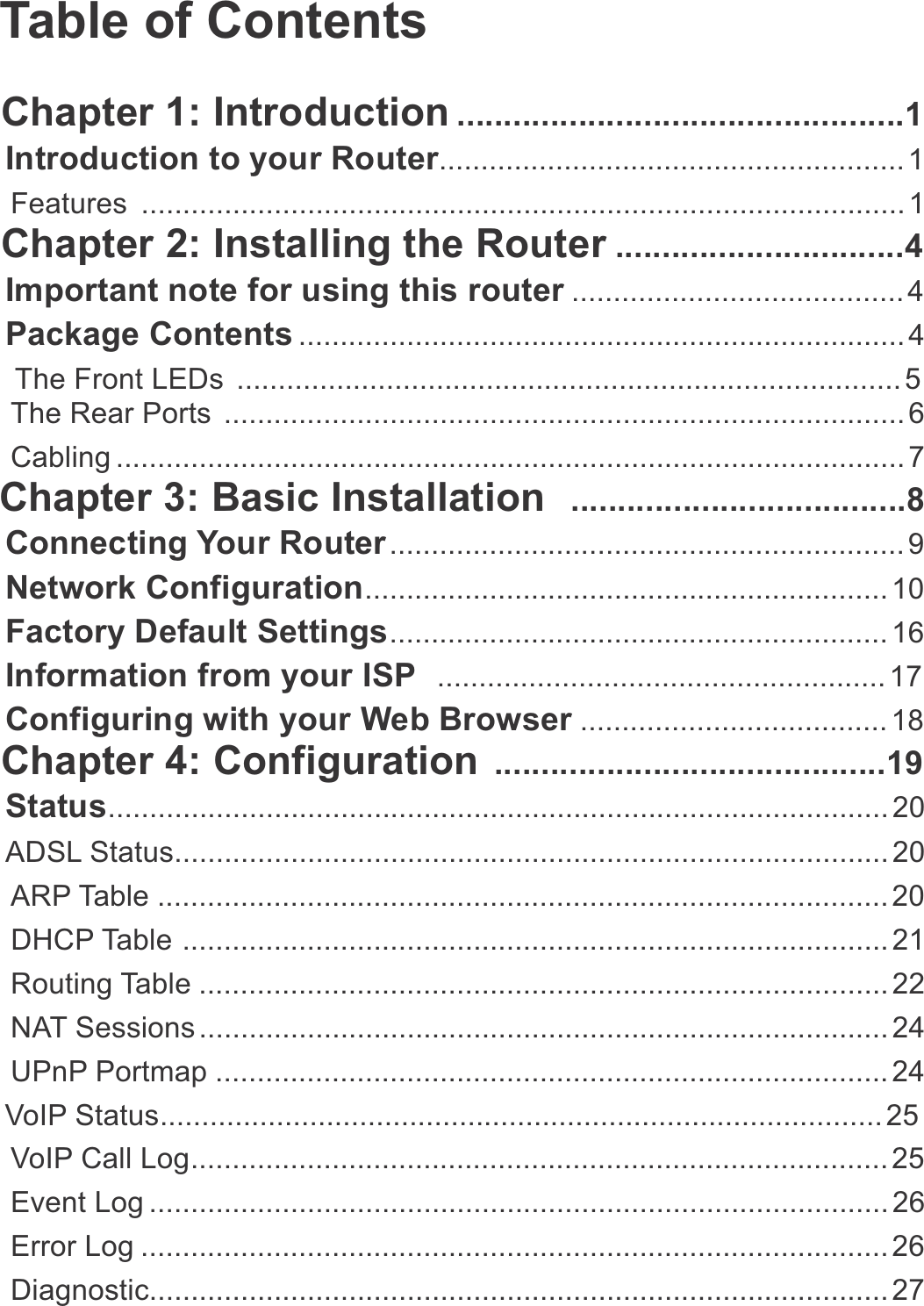 Table of ContentsChapter 1: Introduction ................................................1Introduction to your Router........................................................ 1Features ............................................................................................ 1Chapter 2: Installing the Router ...............................4Important note for using this router ........................................ 4Package Contents ......................................................................... 4The Front LEDs ................................................................................ 5The Rear Ports  .................................................................................. 6Cabling ............................................................................................... 7Chapter 3: Basic Installation  ....................................8Connecting Your Router .............................................................. 9Network Configuration............................................................... 10Factory Default Settings............................................................ 16Information from your ISP  ...................................................... 17Configuring with your Web Browser ..................................... 18Chapter 4: Configuration ..........................................19Status.............................................................................................. 20ADSL Status...................................................................................... 20ARP Table ........................................................................................ 20DHCP Table ..................................................................................... 21Routing Table ................................................................................... 22NAT Sessions ................................................................................... 24UPnP Portmap ................................................................................. 24VoIP Status....................................................................................... 25VoIP Call Log.................................................................................... 25Event Log ......................................................................................... 26Error Log .......................................................................................... 26Diagnostic......................................................................................... 27