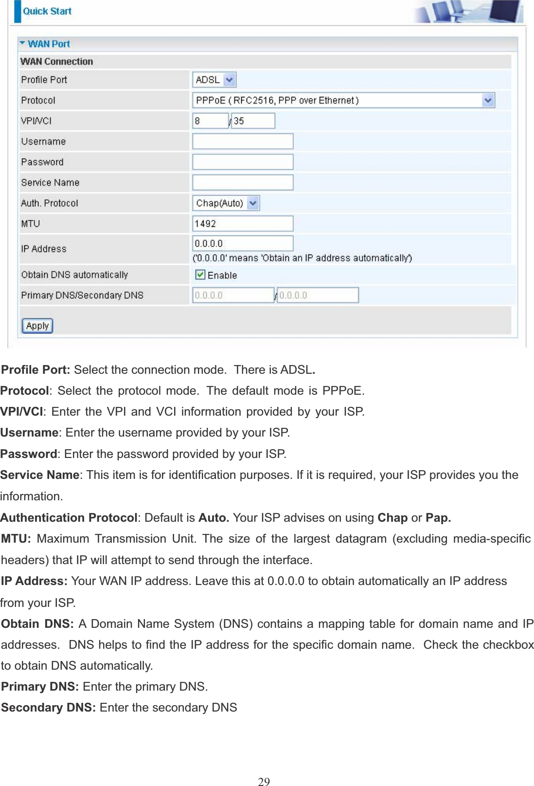 29Profile Port: Select the connection mode.  There is ADSL.Protocol: Select the protocol mode.  The default mode is PPPoE. VPI/VCI: Enter the VPI and VCI information provided by your ISP. Username: Enter the username provided by your ISP.Password: Enter the password provided by your ISP.Service Name: This item is for identification purposes. If it is required, your ISP provides you theinformation.Authentication Protocol: Default is Auto. Your ISP advises on using Chap or Pap.MTU: Maximum Transmission Unit. The size of the largest datagram (excluding media-specificheaders) that IP will attempt to send through the interface.IP Address: Your WAN IP address. Leave this at 0.0.0.0 to obtain automatically an IP addressfrom your ISP.Obtain DNS: A Domain Name System (DNS) contains a mapping table for domain name and IP addresses.  DNS helps to find the IP address for the specific domain name.  Check the checkbox to obtain DNS automatically.Primary DNS: Enter the primary DNS.Secondary DNS: Enter the secondary DNS