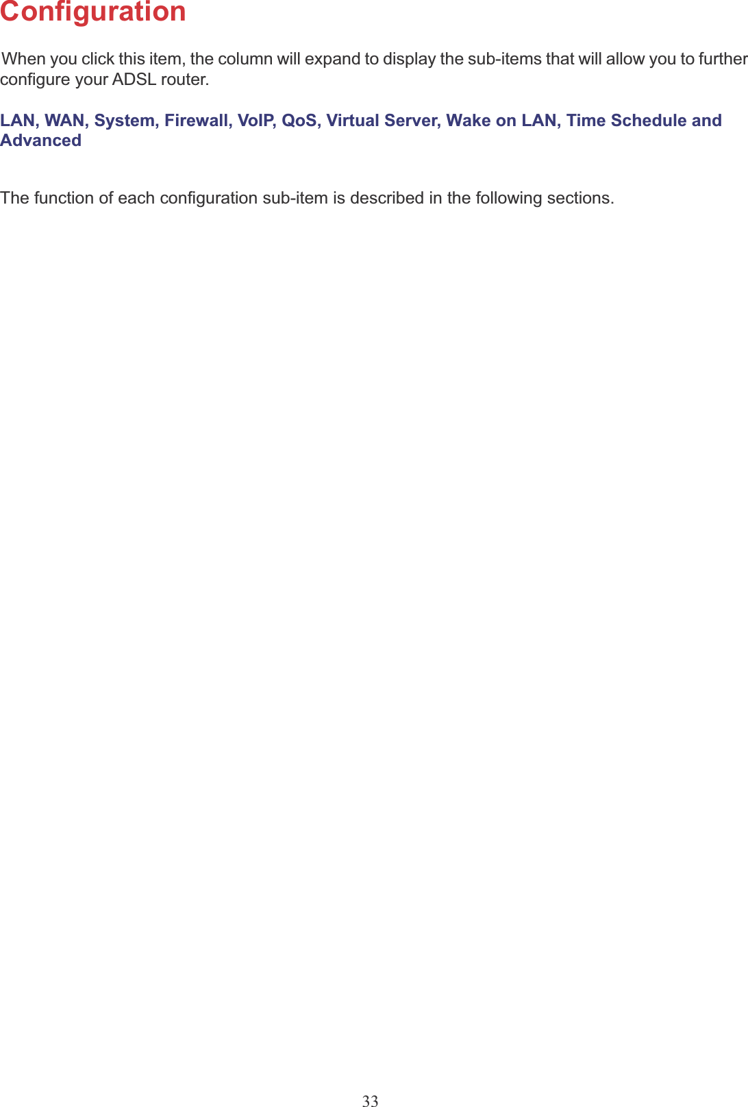 33ConfigurationWhen you click this item, the column will expand to display the sub-items that will allow you to furtherconfigure your ADSL router.LAN, WAN, System, Firewall, VoIP, QoS, Virtual Server, Wake on LAN, Time Schedule and AdvancedThe function of each configuration sub-item is described in the following sections.