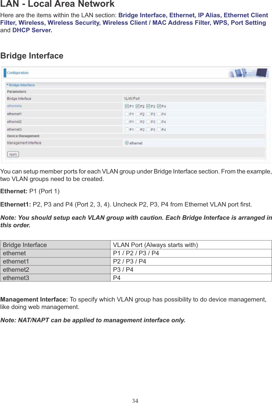 34LAN - Local Area NetworkHere are the items within the LAN section: Bridge Interface, Ethernet, IP Alias, Ethernet Client Filter, Wireless, Wireless Security, Wireless Client / MAC Address Filter, WPS, Port Setting and DHCP Server.Bridge InterfaceYou can setup member ports for each VLAN group under Bridge Interface section. From the example,two VLAN groups need to be created.Ethernet: P1 (Port 1)Ethernet1: P2, P3 and P4 (Port 2, 3, 4). Uncheck P2, P3, P4 from Ethernet VLAN port first.Note: You should setup each VLAN group with caution. Each Bridge Interface is arranged in this order.Bridge Interface VLAN Port (Always starts with)ethernet P1 / P2 / P3 / P4ethernet1 P2 / P3 / P4ethernet2 P3 / P4ethernet3 P4Management Interface: To specify which VLAN group has possibility to do device management,like doing web management.Note: NAT/NAPT can be applied to management interface only.