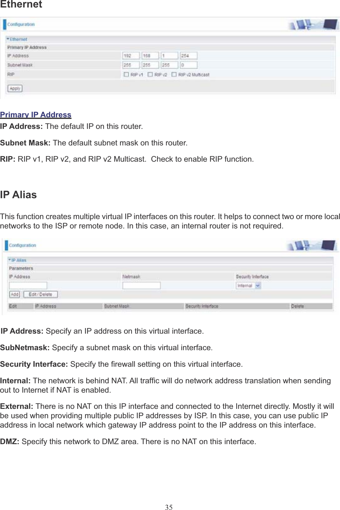 35EthernetPrimary IP AddressIP Address: The default IP on this router.Subnet Mask: The default subnet mask on this router.RIP: RIP v1, RIP v2, and RIP v2 Multicast.  Check to enable RIP function.IP AliasThis function creates multiple virtual IP interfaces on this router. It helps to connect two or more local networks to the ISP or remote node. In this case, an internal router is not required.IP Address: Specify an IP address on this virtual interface.SubNetmask: Specify a subnet mask on this virtual interface.Security Interface: Specify the firewall setting on this virtual interface.Internal: The network is behind NAT. All traffic will do network address translation when sendingout to Internet if NAT is enabled.External: There is no NAT on this IP interface and connected to the Internet directly. Mostly it will be used when providing multiple public IP addresses by ISP. In this case, you can use public IP address in local network which gateway IP address point to the IP address on this interface.DMZ: Specify this network to DMZ area. There is no NAT on this interface.