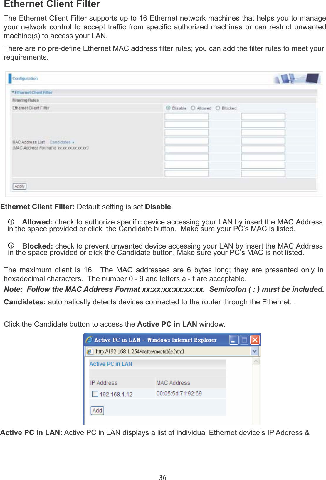 36Ethernet Client FilterThe Ethernet Client Filter supports up to 16 Ethernet network machines that helps you to manage your network control to accept traffic from specific authorized machines or can restrict unwanted machine(s) to access your LAN.There are no pre-define Ethernet MAC address filter rules; you can add the filter rules to meet yourrequirements.Ethernet Client Filter: Default setting is set Disable.LAllowed: check to authorize specific device accessing your LAN by insert the MAC Addressin the space provided or click  the Candidate button.  Make sure your PC’s MAC is listed.LBlocked: check to prevent unwanted device accessing your LAN by insert the MAC Addressin the space provided or click the Candidate button. Make sure your PC’s MAC is not listed.The maximum client is 16.  The MAC addresses are 6 bytes long; they are presented only in hexadecimal characters.  The number 0 - 9 and letters a - f are acceptable.Note:  Follow the MAC Address Format xx:xx:xx:xx:xx:xx.  Semicolon ( : ) must be included.Candidates: automatically detects devices connected to the router through the Ethernet. . Click the Candidate button to access the Active PC in LAN window.Active PC in LAN: Active PC in LAN displays a list of individual Ethernet device’s IP Address &amp;