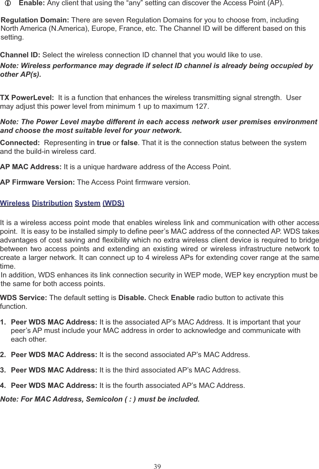 39LEnable: Any client that using the “any” setting can discover the Access Point (AP).Regulation Domain: There are seven Regulation Domains for you to choose from, includingNorth America (N.America), Europe, France, etc. The Channel ID will be different based on this setting.Channel ID: Select the wireless connection ID channel that you would like to use. Note: Wireless performance may degrade if select ID channel is already being occupied by other AP(s). TX PowerLevel:  It is a function that enhances the wireless transmitting signal strength.  User may adjust this power level from minimum 1 up to maximum 127.Note: The Power Level maybe different in each access network user premises environment and choose the most suitable level for your network.Connected: Representing in true or false. That it is the connection status between the system and the build-in wireless card.AP MAC Address: It is a unique hardware address of the Access Point.AP Firmware Version: The Access Point firmware version.Wireless Distribution System (WDS)It is a wireless access point mode that enables wireless link and communication with other access point.  It is easy to be installed simply to define peer’s MAC address of the connected AP. WDS takes advantages of cost saving and flexibility which no extra wireless client device is required to bridge between two access points and extending an existing wired or wireless infrastructure network to create a larger network. It can connect up to 4 wireless APs for extending cover range at the same time.In addition, WDS enhances its link connection security in WEP mode, WEP key encryption must be the same for both access points.WDS Service: The default setting is Disable. Check Enable radio button to activate this function.1.  Peer WDS MAC Address: It is the associated AP’s MAC Address. It is important that yourpeer’s AP must include your MAC address in order to acknowledge and communicate with each other.2.  Peer WDS MAC Address: It is the second associated AP’s MAC Address.3.  Peer WDS MAC Address: It is the third associated AP’s MAC Address.4.  Peer WDS MAC Address: It is the fourth associated AP’s MAC Address.Note: For MAC Address, Semicolon ( : ) must be included.