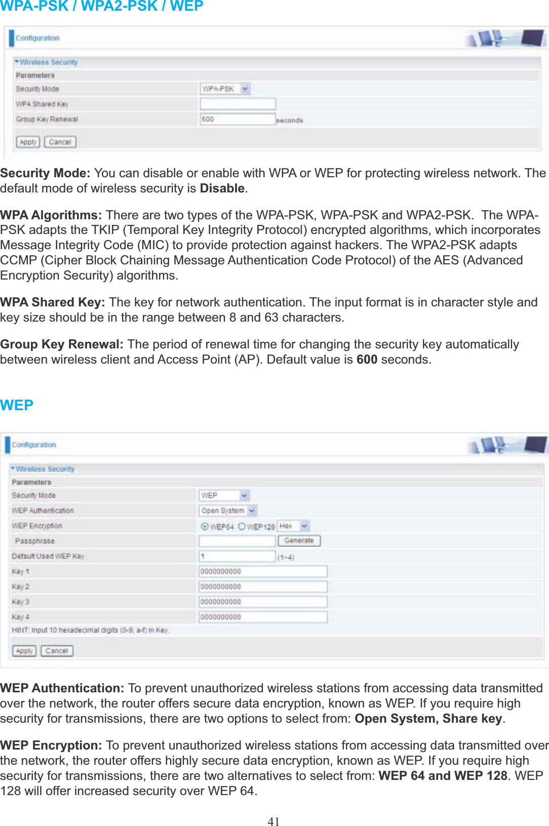 41WPA-PSK / WPA2-PSK / WEPSecurity Mode: You can disable or enable with WPA or WEP for protecting wireless network. Thedefault mode of wireless security is Disable.WPA Algorithms: There are two types of the WPA-PSK, WPA-PSK and WPA2-PSK.  The WPA- PSK adapts the TKIP (Temporal Key Integrity Protocol) encrypted algorithms, which incorporates Message Integrity Code (MIC) to provide protection against hackers. The WPA2-PSK adapts CCMP (Cipher Block Chaining Message Authentication Code Protocol) of the AES (Advanced Encryption Security) algorithms.WPA Shared Key: The key for network authentication. The input format is in character style and key size should be in the range between 8 and 63 characters.Group Key Renewal: The period of renewal time for changing the security key automatically between wireless client and Access Point (AP). Default value is 600 seconds.WEPWEP Authentication: To prevent unauthorized wireless stations from accessing data transmitted over the network, the router offers secure data encryption, known as WEP. If you require high security for transmissions, there are two options to select from: Open System, Share key.WEP Encryption: To prevent unauthorized wireless stations from accessing data transmitted over the network, the router offers highly secure data encryption, known as WEP. If you require high security for transmissions, there are two alternatives to select from: WEP 64 and WEP 128. WEP128 will offer increased security over WEP 64.