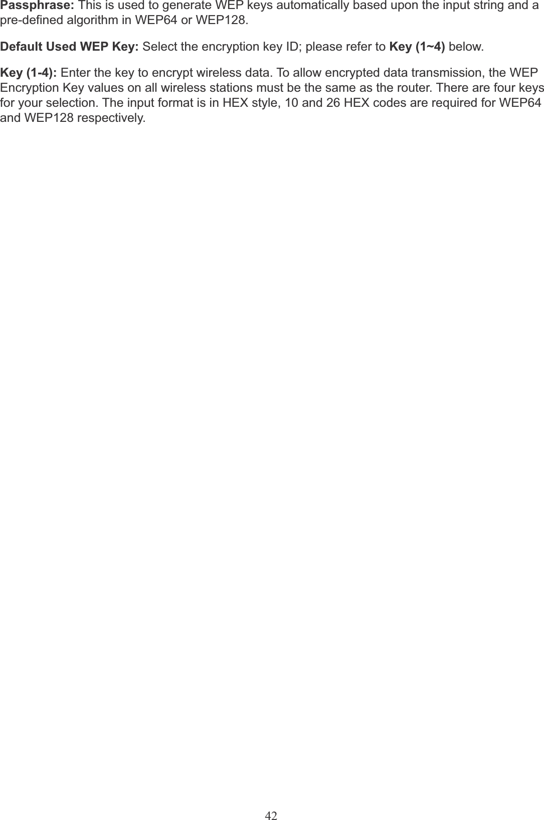 42Passphrase: This is used to generate WEP keys automatically based upon the input string and apre-defined algorithm in WEP64 or WEP128.Default Used WEP Key: Select the encryption key ID; please refer to Key (1~4) below.Key (1-4): Enter the key to encrypt wireless data. To allow encrypted data transmission, the WEP Encryption Key values on all wireless stations must be the same as the router. There are four keys for your selection. The input format is in HEX style, 10 and 26 HEX codes are required for WEP64 and WEP128 respectively.
