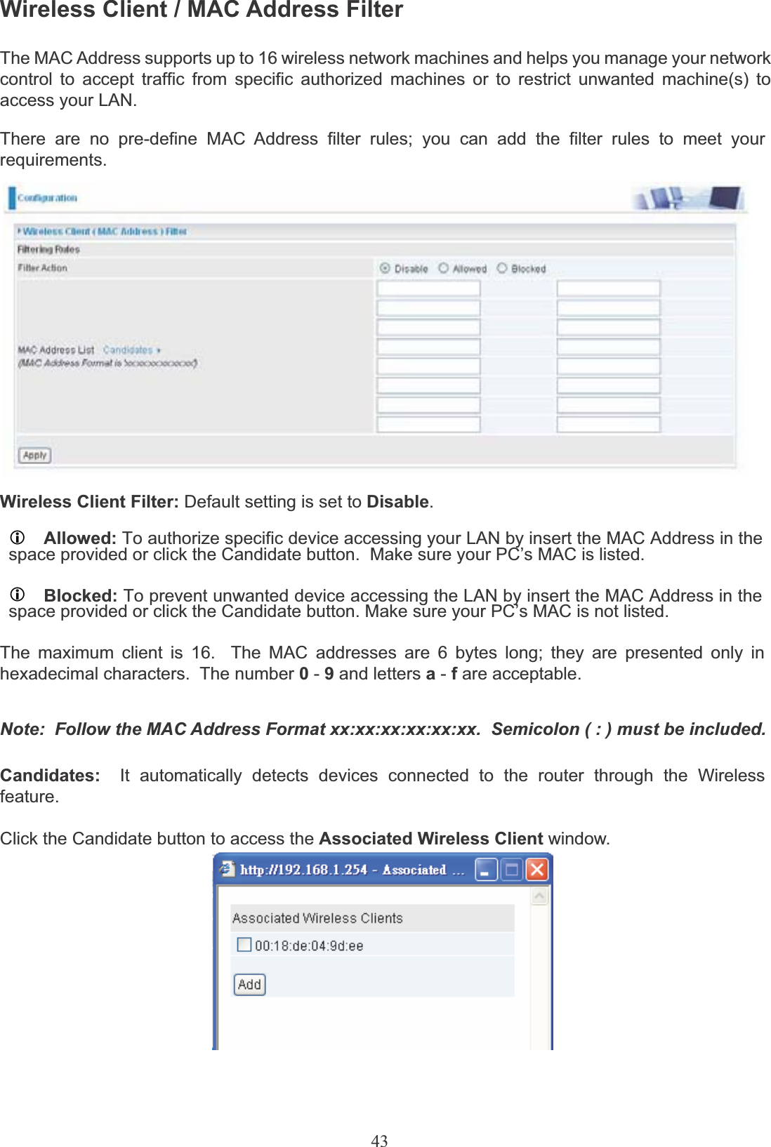 43Wireless Client / MAC Address FilterThe MAC Address supports up to 16 wireless network machines and helps you manage your network control to accept traffic from specific authorized machines or to restrict unwanted machine(s) to access your LAN.There are no pre-define MAC Address filter rules; you can add the filter rules to meet yourrequirements.Wireless Client Filter: Default setting is set to Disable.LAllowed: To authorize specific device accessing your LAN by insert the MAC Address in thespace provided or click the Candidate button.  Make sure your PC’s MAC is listed.LBlocked: To prevent unwanted device accessing the LAN by insert the MAC Address in thespace provided or click the Candidate button. Make sure your PC’s MAC is not listed.The maximum client is 16.  The MAC addresses are 6 bytes long; they are presented only in hexadecimal characters.  The number 0-9and letters a-fare acceptable.Note:  Follow the MAC Address Format xx:xx:xx:xx:xx:xx.  Semicolon ( : ) must be included.Candidates: It  automatically  detects  devices  connected  to  the  router  through  the  Wireless feature.Click the Candidate button to access the Associated Wireless Client window.