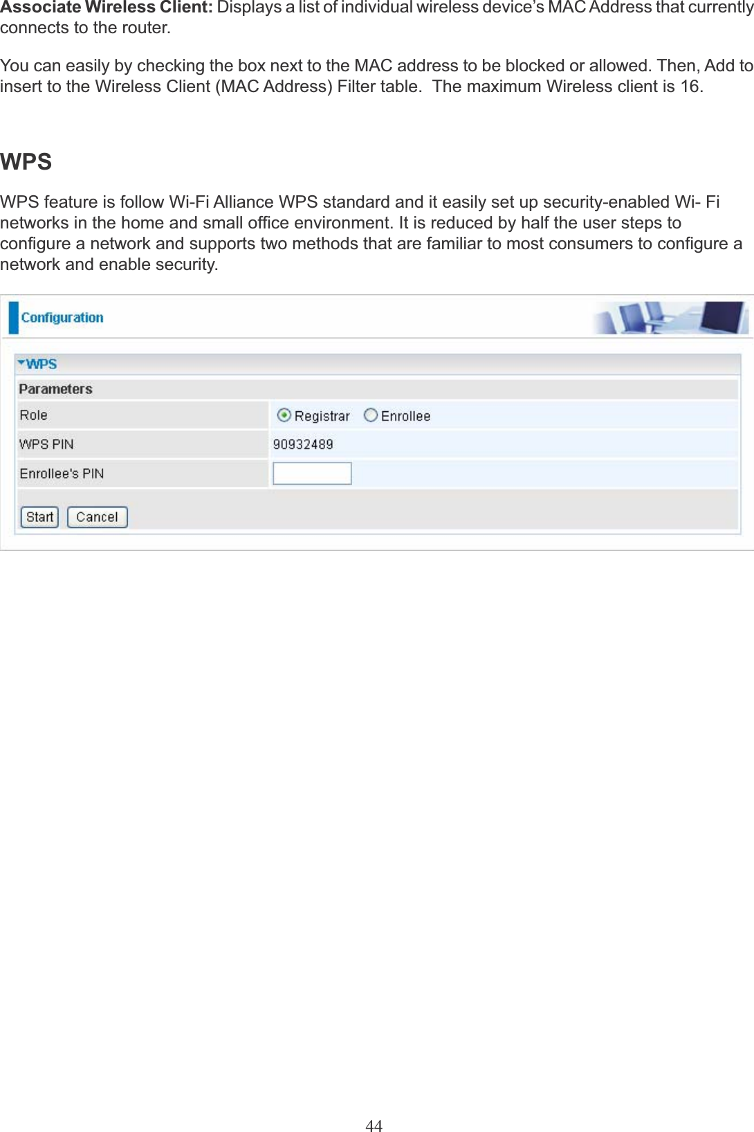 44Associate Wireless Client: Displays a list of individual wireless device’s MAC Address that currently connects to the router.You can easily by checking the box next to the MAC address to be blocked or allowed. Then, Add toinsert to the Wireless Client (MAC Address) Filter table.  The maximum Wireless client is 16.WPSWPS feature is follow Wi-Fi Alliance WPS standard and it easily set up security-enabled Wi- Fi networks in the home and small office environment. It is reduced by half the user steps to configure a network and supports two methods that are familiar to most consumers to configure a network and enable security.