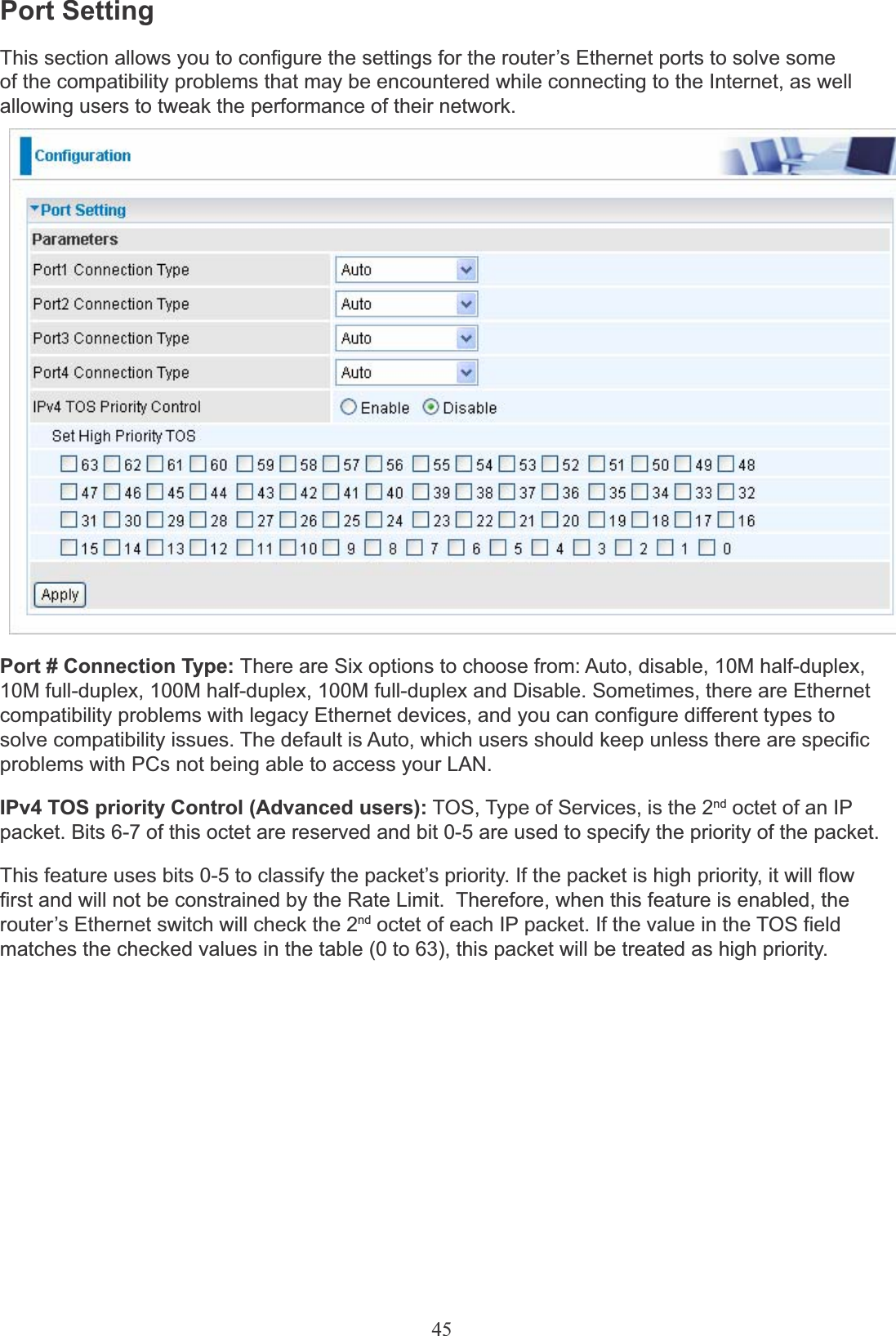 45Port SettingThis section allows you to configure the settings for the router’s Ethernet ports to solve someof the compatibility problems that may be encountered while connecting to the Internet, as well allowing users to tweak the performance of their network.Port # Connection Type: There are Six options to choose from: Auto, disable, 10M half-duplex,10M full-duplex, 100M half-duplex, 100M full-duplex and Disable. Sometimes, there are Ethernet compatibility problems with legacy Ethernet devices, and you can configure different types to solve compatibility issues. The default is Auto, which users should keep unless there are specific problems with PCs not being able to access your LAN.IPv4 TOS priority Control (Advanced users): TOS, Type of Services, is the 2nd octet of an IPpacket. Bits 6-7 of this octet are reserved and bit 0-5 are used to specify the priority of the packet.This feature uses bits 0-5 to classify the packet’s priority. If the packet is high priority, it will flow first and will not be constrained by the Rate Limit.  Therefore, when this feature is enabled, the router’s Ethernet switch will check the 2nd octet of each IP packet. If the value in the TOS field matches the checked values in the table (0 to 63), this packet will be treated as high priority.