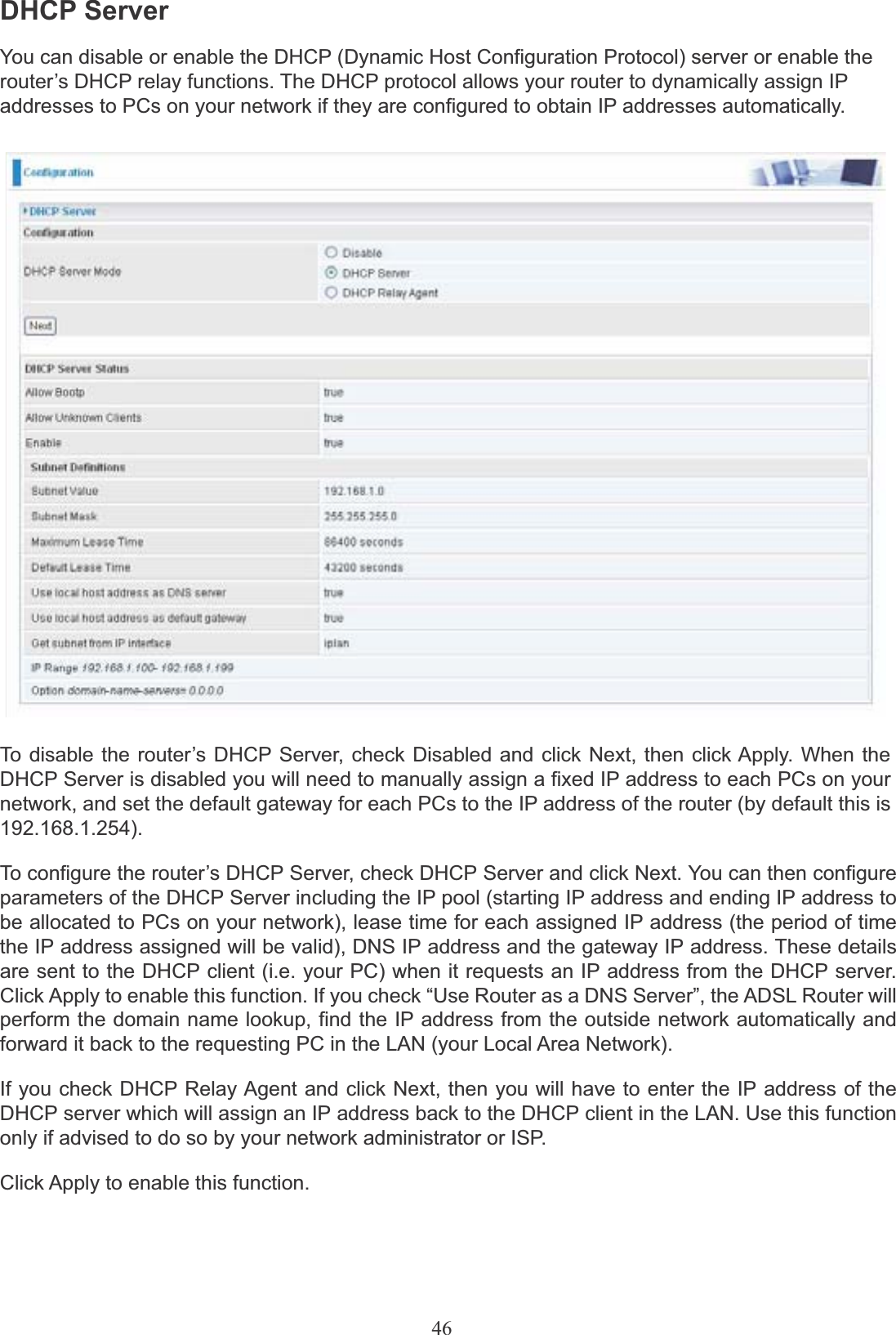 46DHCP ServerYou can disable or enable the DHCP (Dynamic Host Configuration Protocol) server or enable the router’s DHCP relay functions. The DHCP protocol allows your router to dynamically assign IP addresses to PCs on your network if they are configured to obtain IP addresses automatically.To disable the router’s DHCP Server, check Disabled and click Next, then click Apply. When theDHCP Server is disabled you will need to manually assign a fixed IP address to each PCs on yournetwork, and set the default gateway for each PCs to the IP address of the router (by default this is192.168.1.254).To configure the router’s DHCP Server, check DHCP Server and click Next. You can then configure parameters of the DHCP Server including the IP pool (starting IP address and ending IP address to be allocated to PCs on your network), lease time for each assigned IP address (the period of time the IP address assigned will be valid), DNS IP address and the gateway IP address. These details are sent to the DHCP client (i.e. your PC) when it requests an IP address from the DHCP server. Click Apply to enable this function. If you check “Use Router as a DNS Server”, the ADSL Router will perform the domain name lookup, find the IP address from the outside network automatically and forward it back to the requesting PC in the LAN (your Local Area Network).If you check DHCP Relay Agent and click Next, then you will have to enter the IP address of the DHCP server which will assign an IP address back to the DHCP client in the LAN. Use this function only if advised to do so by your network administrator or ISP.Click Apply to enable this function.