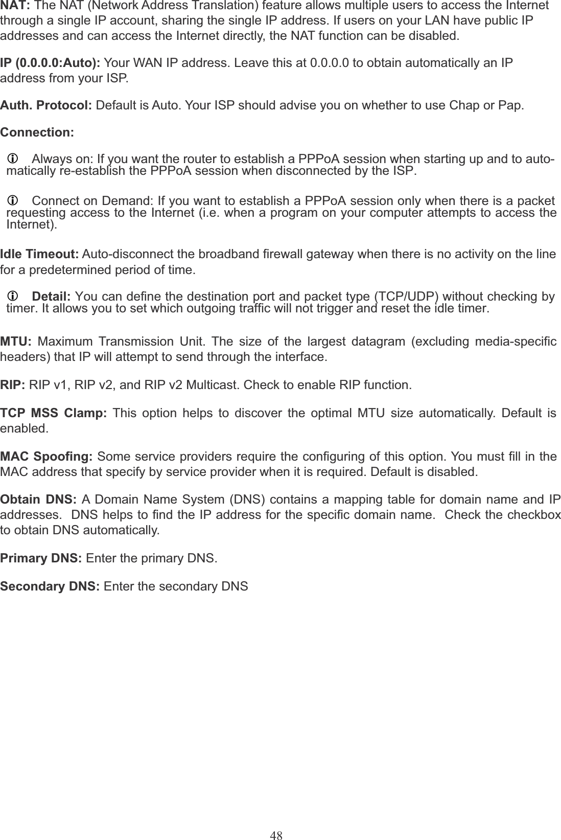 48NAT: The NAT (Network Address Translation) feature allows multiple users to access the Internet through a single IP account, sharing the single IP address. If users on your LAN have public IP addresses and can access the Internet directly, the NAT function can be disabled.IP (0.0.0.0:Auto): Your WAN IP address. Leave this at 0.0.0.0 to obtain automatically an IPaddress from your ISP.Auth. Protocol: Default is Auto. Your ISP should advise you on whether to use Chap or Pap.Connection:LAlways on: If you want the router to establish a PPPoA session when starting up and to auto-matically re-establish the PPPoA session when disconnected by the ISP.LConnect on Demand: If you want to establish a PPPoA session only when there is a packetrequesting access to the Internet (i.e. when a program on your computer attempts to access theInternet).Idle Timeout: Auto-disconnect the broadband firewall gateway when there is no activity on the linefor a predetermined period of time.LDetail: You can define the destination port and packet type (TCP/UDP) without checking bytimer. It allows you to set which outgoing traffic will not trigger and reset the idle timer.MTU: Maximum Transmission Unit. The size of the largest datagram (excluding media-specificheaders) that IP will attempt to send through the interface.RIP: RIP v1, RIP v2, and RIP v2 Multicast. Check to enable RIP function.TCP MSS Clamp: This option helps to discover the optimal MTU size automatically. Default is enabled.MAC Spoofing: Some service providers require the configuring of this option. You must fill in theMAC address that specify by service provider when it is required. Default is disabled.Obtain DNS: A Domain Name System (DNS) contains a mapping table for domain name and IP addresses.  DNS helps to find the IP address for the specific domain name.  Check the checkbox to obtain DNS automatically.Primary DNS: Enter the primary DNS.Secondary DNS: Enter the secondary DNS