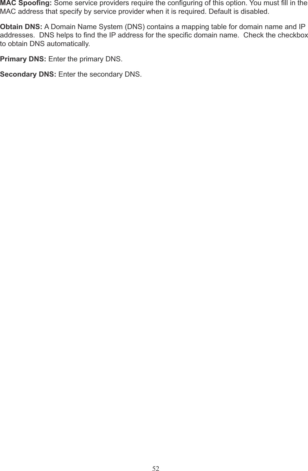 52MAC Spoofing: Some service providers require the configuring of this option. You must fill in theMAC address that specify by service provider when it is required. Default is disabled.Obtain DNS: A Domain Name System (DNS) contains a mapping table for domain name and IP addresses.  DNS helps to find the IP address for the specific domain name.  Check the checkbox to obtain DNS automatically.Primary DNS: Enter the primary DNS.Secondary DNS: Enter the secondary DNS.