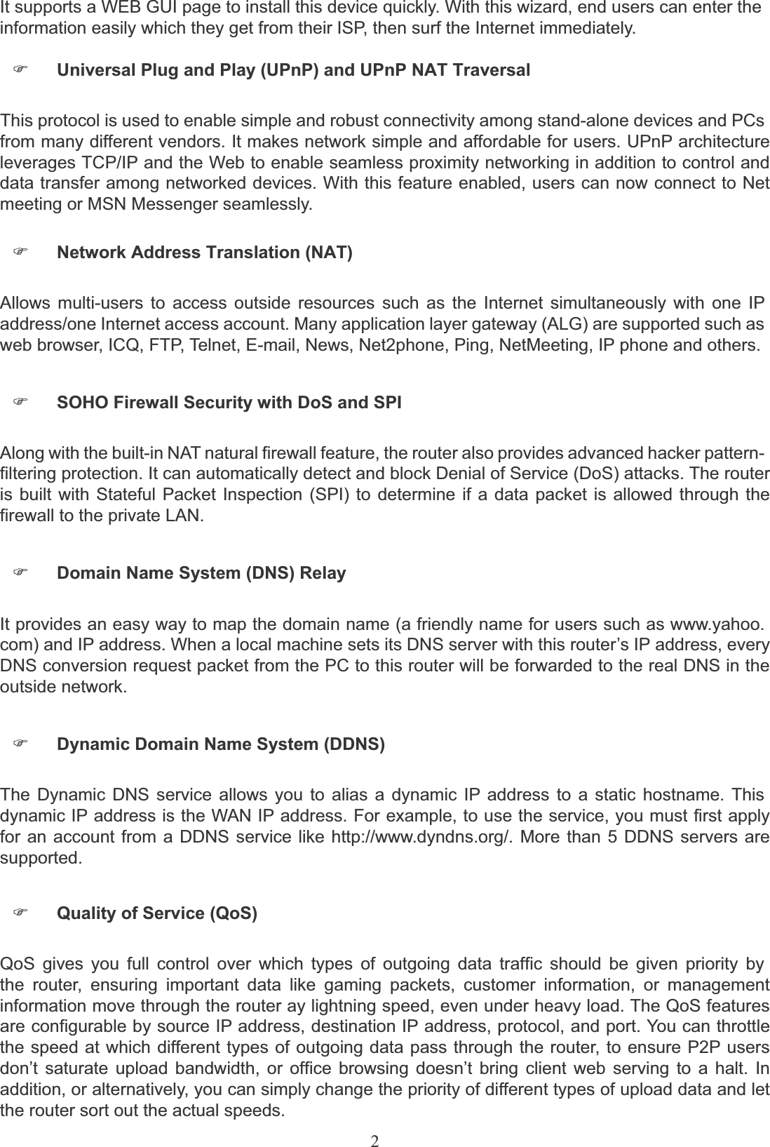 2It supports a WEB GUI page to install this device quickly. With this wizard, end users can enter the information easily which they get from their ISP, then surf the Internet immediately.)Universal Plug and Play (UPnP) and UPnP NAT TraversalThis protocol is used to enable simple and robust connectivity among stand-alone devices and PCsfrom many different vendors. It makes network simple and affordable for users. UPnP architecture leverages TCP/IP and the Web to enable seamless proximity networking in addition to control and data transfer among networked devices. With this feature enabled, users can now connect to Net meeting or MSN Messenger seamlessly.)Network Address Translation (NAT)Allows multi-users to access outside resources such as the Internet simultaneously with one IPaddress/one Internet access account. Many application layer gateway (ALG) are supported such as web browser, ICQ, FTP, Telnet, E-mail, News, Net2phone, Ping, NetMeeting, IP phone and others.)SOHO Firewall Security with DoS and SPIAlong with the built-in NAT natural firewall feature, the router also provides advanced hacker pattern-filtering protection. It can automatically detect and block Denial of Service (DoS) attacks. The router is built with Stateful Packet Inspection (SPI) to determine if a data packet is allowed through the firewall to the private LAN.)Domain Name System (DNS) RelayIt provides an easy way to map the domain name (a friendly name for users such as www.yahoo.com) and IP address. When a local machine sets its DNS server with this router’s IP address, every DNS conversion request packet from the PC to this router will be forwarded to the real DNS in the outside network.)Dynamic Domain Name System (DDNS)The Dynamic DNS service allows you to alias a dynamic IP address to a static hostname. Thisdynamic IP address is the WAN IP address. For example, to use the service, you must first apply for an account from a DDNS service like http://www.dyndns.org/. More than 5 DDNS servers are supported.)Quality of Service (QoS)QoS gives you full control over which types of outgoing data traffic should be given priority bythe router, ensuring important data like gaming packets, customer information, or management information move through the router ay lightning speed, even under heavy load. The QoS features are configurable by source IP address, destination IP address, protocol, and port. You can throttle the speed at which different types of outgoing data pass through the router, to ensure P2P users don’t saturate upload bandwidth, or office browsing doesn’t bring client web serving to a halt. In addition, or alternatively, you can simply change the priority of different types of upload data and let the router sort out the actual speeds.