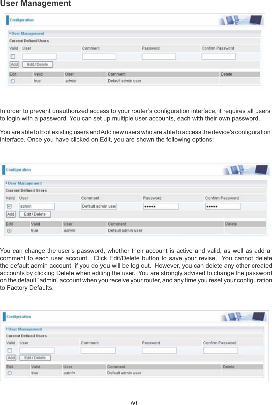 60User ManagementIn order to prevent unauthorized access to your router’s configuration interface, it requires all users to login with a password. You can set up multiple user accounts, each with their own password.You are able to Edit existing users and Add new users who are able to access the device’s configurationinterface. Once you have clicked on Edit, you are shown the following options:You can change the user’s password, whether their account is active and valid, as well as add acomment to each user account.  Click Edit/Delete button to save your revise.  You cannot delete the default admin account, if you do you will be log out.  However, you can delete any other created accounts by clicking Delete when editing the user.  You are strongly advised to change the password on the default “admin” account when you receive your router, and any time you reset your configuration to Factory Defaults.