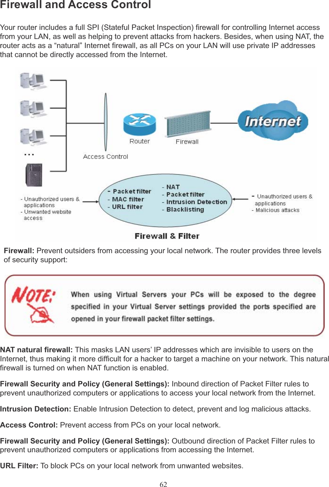 62Firewall and Access ControlYour router includes a full SPI (Stateful Packet Inspection) firewall for controlling Internet access from your LAN, as well as helping to prevent attacks from hackers. Besides, when using NAT, the router acts as a “natural” Internet firewall, as all PCs on your LAN will use private IP addresses that cannot be directly accessed from the Internet.Firewall: Prevent outsiders from accessing your local network. The router provides three levels of security support:NAT natural firewall: This masks LAN users’ IP addresses which are invisible to users on the Internet, thus making it more difficult for a hacker to target a machine on your network. This natural firewall is turned on when NAT function is enabled.Firewall Security and Policy (General Settings): Inbound direction of Packet Filter rules to prevent unauthorized computers or applications to access your local network from the Internet.Intrusion Detection: Enable Intrusion Detection to detect, prevent and log malicious attacks.Access Control: Prevent access from PCs on your local network.Firewall Security and Policy (General Settings): Outbound direction of Packet Filter rules to prevent unauthorized computers or applications from accessing the Internet.URL Filter: To block PCs on your local network from unwanted websites.