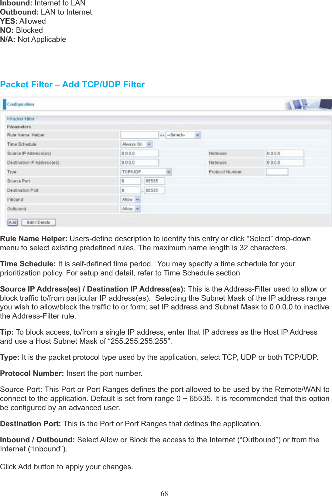 68Inbound: Internet to LAN Outbound: LAN to Internet YES: AllowedNO: BlockedN/A: Not ApplicablePacket Filter – Add TCP/UDP FilterRule Name Helper: Users-define description to identify this entry or click “Select” drop-down menu to select existing predefined rules. The maximum name length is 32 characters.Time Schedule: It is self-defined time period.  You may specify a time schedule for yourprioritization policy. For setup and detail, refer to Time Schedule sectionSource IP Address(es) / Destination IP Address(es): This is the Address-Filter used to allow or block traffic to/from particular IP address(es).  Selecting the Subnet Mask of the IP address range you wish to allow/block the traffic to or form; set IP address and Subnet Mask to 0.0.0.0 to inactive the Address-Filter rule.Tip: To block access, to/from a single IP address, enter that IP address as the Host IP Address and use a Host Subnet Mask of “255.255.255.255”.Type: It is the packet protocol type used by the application, select TCP, UDP or both TCP/UDP.Protocol Number: Insert the port number.Source Port: This Port or Port Ranges defines the port allowed to be used by the Remote/WAN to connect to the application. Default is set from range 0 ~ 65535. It is recommended that this option be configured by an advanced user.Destination Port: This is the Port or Port Ranges that defines the application.Inbound / Outbound: Select Allow or Block the access to the Internet (“Outbound”) or from theInternet (“Inbound”).Click Add button to apply your changes.