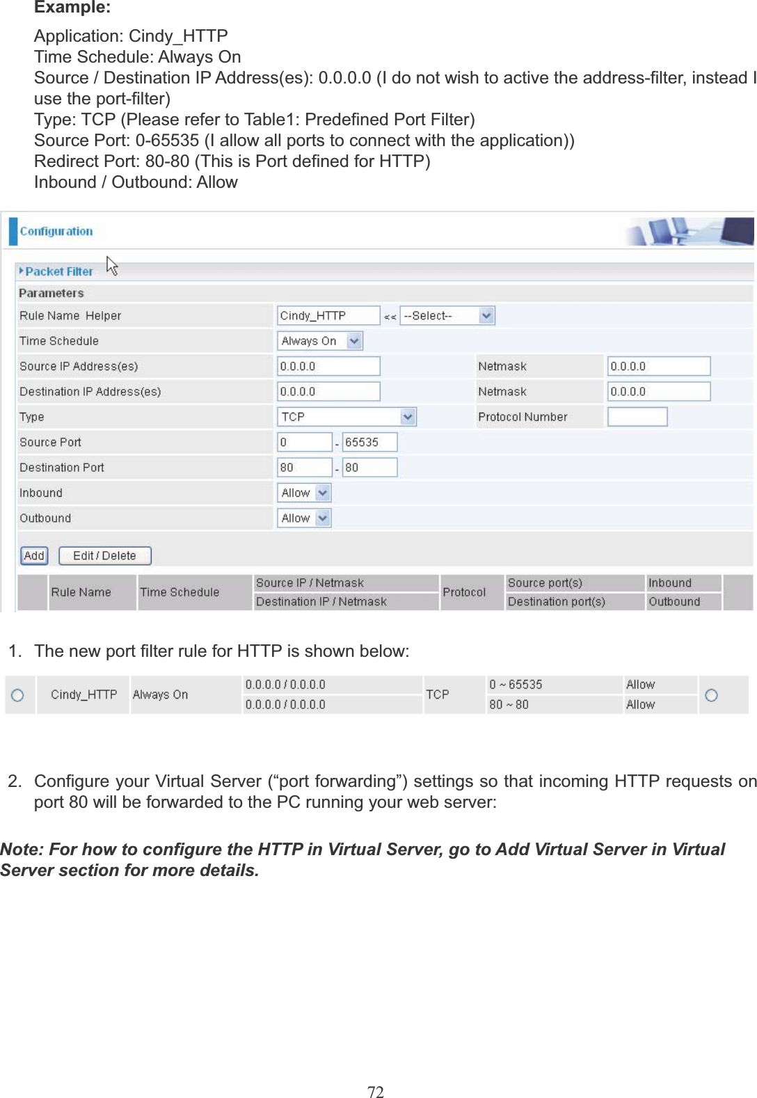 72Example:Application: Cindy_HTTP Time Schedule: Always OnSource / Destination IP Address(es): 0.0.0.0 (I do not wish to active the address-filter, instead Iuse the port-filter)Type: TCP (Please refer to Table1: Predefined Port Filter)Source Port: 0-65535 (I allow all ports to connect with the application))Redirect Port: 80-80 (This is Port defined for HTTP)Inbound / Outbound: Allow1.  The new port filter rule for HTTP is shown below:2.  Configure your Virtual Server (“port forwarding”) settings so that incoming HTTP requests onport 80 will be forwarded to the PC running your web server:Note: For how to configure the HTTP in Virtual Server, go to Add Virtual Server in VirtualServer section for more details.