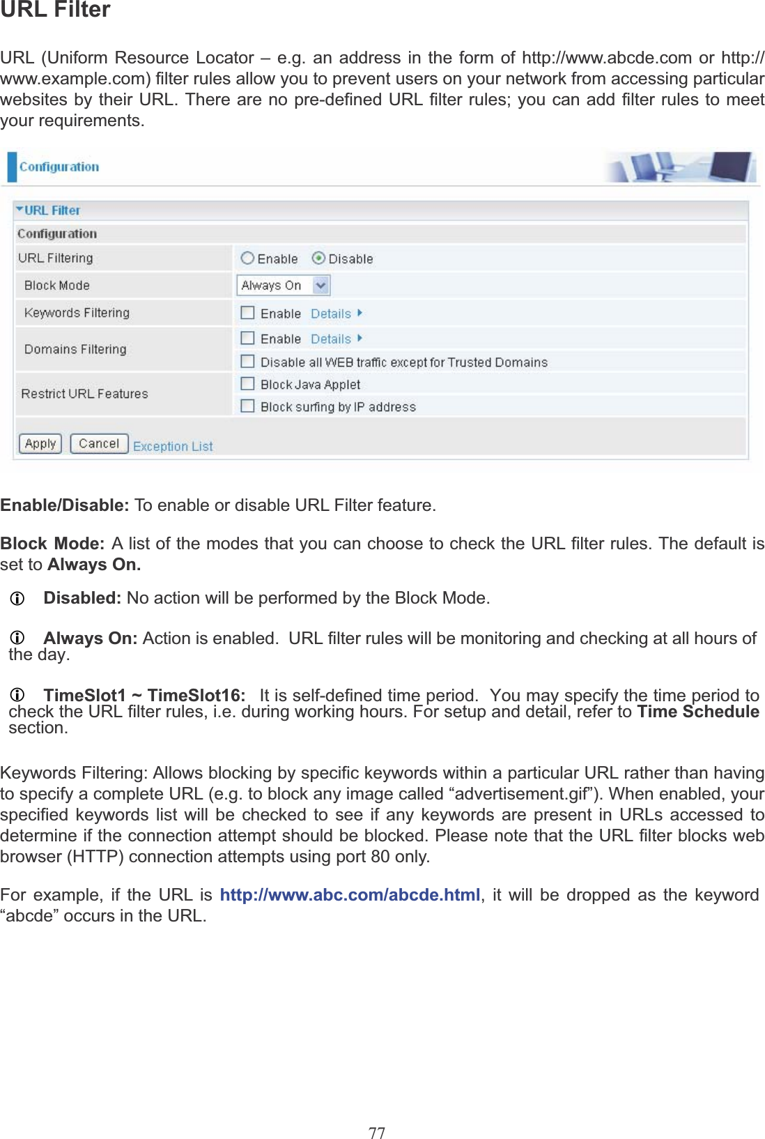 77URL FilterURL (Uniform Resource Locator – e.g. an address in the form of http://www.abcde.com or http:// www.example.com) filter rules allow you to prevent users on your network from accessing particular websites by their URL. There are no pre-defined URL filter rules; you can add filter rules to meet your requirements.Enable/Disable: To enable or disable URL Filter feature.Block Mode: A list of the modes that you can choose to check the URL filter rules. The default is set to Always On.LDisabled: No action will be performed by the Block Mode.LAlways On: Action is enabled.  URL filter rules will be monitoring and checking at all hours ofthe day.LTimeSlot1 ~ TimeSlot16: It is self-defined time period.  You may specify the time period tocheck the URL filter rules, i.e. during working hours. For setup and detail, refer to Time Schedulesection.Keywords Filtering: Allows blocking by specific keywords within a particular URL rather than having to specify a complete URL (e.g. to block any image called “advertisement.gif”). When enabled, your specified keywords list will be checked to see if any keywords are present in URLs accessed to determine if the connection attempt should be blocked. Please note that the URL filter blocks web browser (HTTP) connection attempts using port 80 only.For example, if the URL is http://www.abc.com/abcde.html, it will be dropped as the keyword“abcde” occurs in the URL.