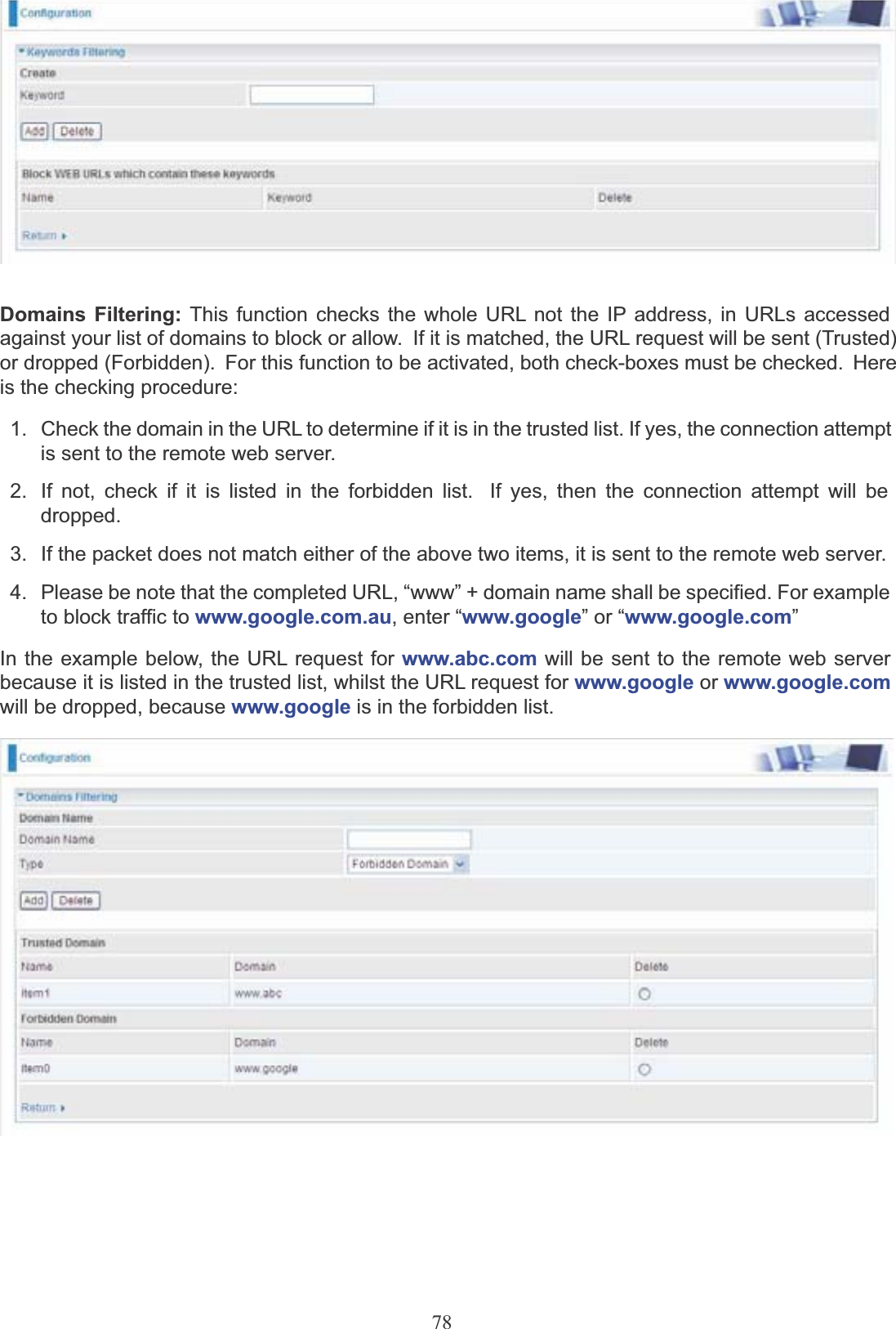 78Domains Filtering: This function checks the whole URL not the IP address, in URLs accessedagainst your list of domains to block or allow.  If it is matched, the URL request will be sent (Trusted) or dropped (Forbidden).  For this function to be activated, both check-boxes must be checked.  Here is the checking procedure:1.   Check the domain in the URL to determine if it is in the trusted list. If yes, the connection attemptis sent to the remote web server.2.  If not, check if it is listed in the forbidden list.  If yes, then the connection attempt will be dropped.3.  If the packet does not match either of the above two items, it is sent to the remote web server.4.   Please be note that the completed URL, “www” + domain name shall be specified. For example to block traffic to www.google.com.au, enter “www.google” or “www.google.com”In the example below, the URL request for www.abc.com will be sent to the remote web serverbecause it is listed in the trusted list, whilst the URL request for www.google or www.google.comwill be dropped, because www.google is in the forbidden list.