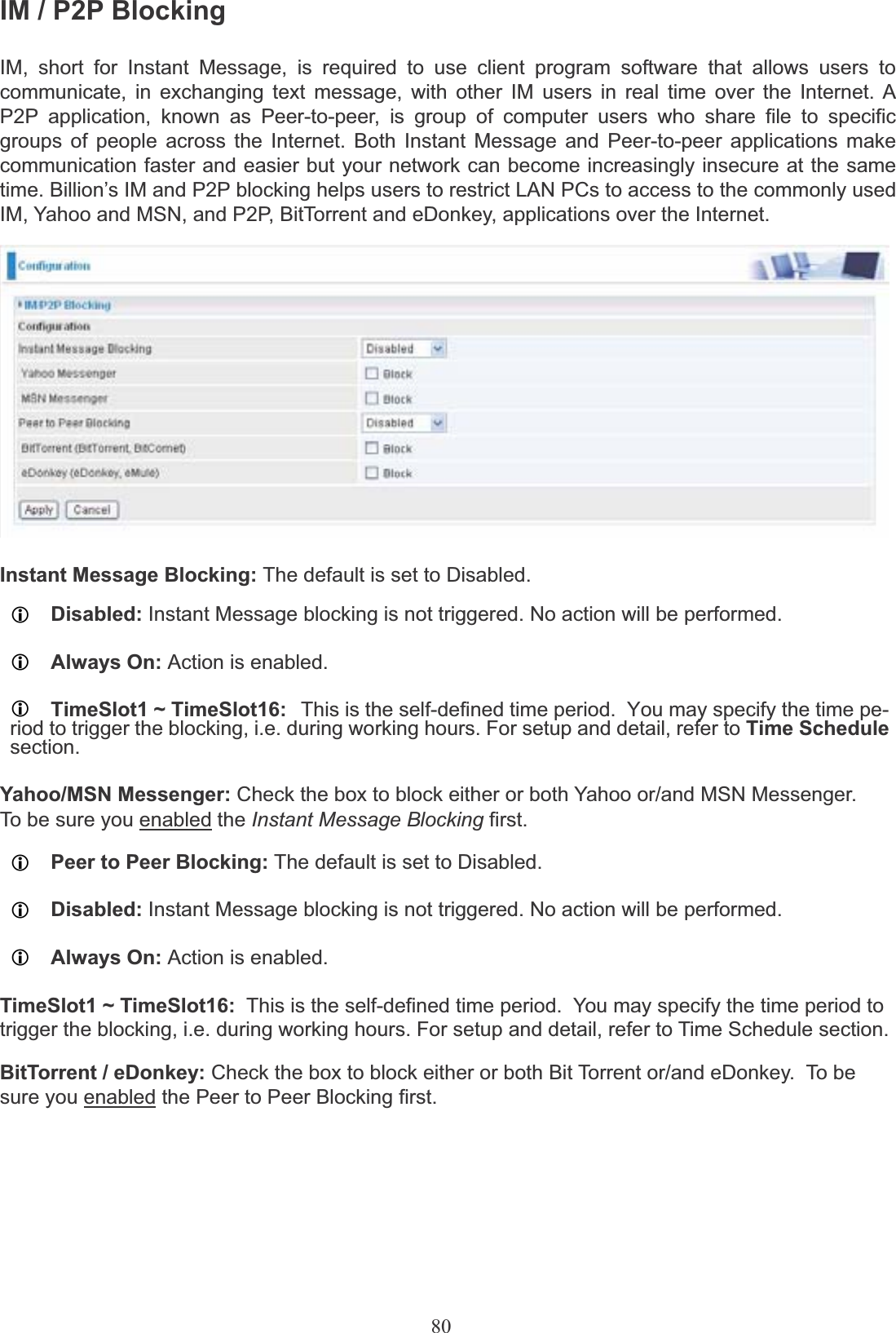 80IM / P2P BlockingIM, short for Instant Message, is required to use client program software that allows users to communicate, in exchanging text message, with other IM users in real time over the Internet. A P2P application, known as Peer-to-peer, is group of computer users who share file to specific groups of people across the Internet. Both Instant Message and Peer-to-peer applications make communication faster and easier but your network can become increasingly insecure at the same time. Billion’s IM and P2P blocking helps users to restrict LAN PCs to access to the commonly used IM, Yahoo and MSN, and P2P, BitTorrent and eDonkey, applications over the Internet.Instant Message Blocking: The default is set to Disabled.LDisabled: Instant Message blocking is not triggered. No action will be performed.LAlways On: Action is enabled.LTimeSlot1 ~ TimeSlot16: This is the self-defined time period.  You may specify the time pe-riod to trigger the blocking, i.e. during working hours. For setup and detail, refer to Time Schedulesection.Yahoo/MSN Messenger: Check the box to block either or both Yahoo or/and MSN Messenger.To be sure you enabled the Instant Message Blocking first.LPeer to Peer Blocking: The default is set to Disabled.LDisabled: Instant Message blocking is not triggered. No action will be performed.LAlways On: Action is enabled.TimeSlot1 ~ TimeSlot16:  This is the self-defined time period.  You may specify the time period totrigger the blocking, i.e. during working hours. For setup and detail, refer to Time Schedule section.BitTorrent / eDonkey: Check the box to block either or both Bit Torrent or/and eDonkey.  To be sure you enabled the Peer to Peer Blocking first.