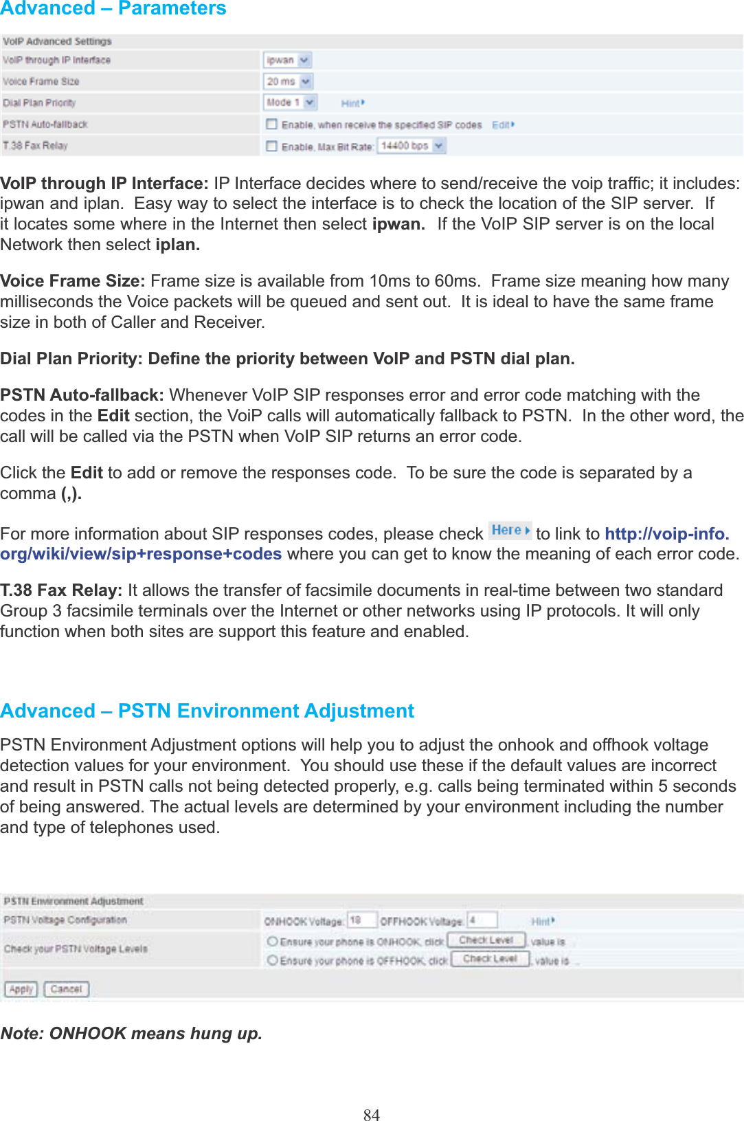 84Advanced – ParametersVoIP through IP Interface: IP Interface decides where to send/receive the voip traffic; it includes:ipwan and iplan.  Easy way to select the interface is to check the location of the SIP server.  If it locates some where in the Internet then select ipwan.  If the VoIP SIP server is on the local Network then select iplan.Voice Frame Size: Frame size is available from 10ms to 60ms.  Frame size meaning how many milliseconds the Voice packets will be queued and sent out.  It is ideal to have the same frame size in both of Caller and Receiver.Dial Plan Priority: Define the priority between VoIP and PSTN dial plan.PSTN Auto-fallback: Whenever VoIP SIP responses error and error code matching with thecodes in the Edit section, the VoiP calls will automatically fallback to PSTN.  In the other word, the call will be called via the PSTN when VoIP SIP returns an error code.Click the Edit to add or remove the responses code.  To be sure the code is separated by a comma (,).For more information about SIP responses codes, please check  to link to http://voip-info.org/wiki/view/sip+response+codes where you can get to know the meaning of each error code.T.38 Fax Relay: It allows the transfer of facsimile documents in real-time between two standard Group 3 facsimile terminals over the Internet or other networks using IP protocols. It will only function when both sites are support this feature and enabled.Advanced – PSTN Environment AdjustmentPSTN Environment Adjustment options will help you to adjust the onhook and offhook voltage detection values for your environment.  You should use these if the default values are incorrect and result in PSTN calls not being detected properly, e.g. calls being terminated within 5 seconds of being answered. The actual levels are determined by your environment including the number and type of telephones used.Note: ONHOOK means hung up.