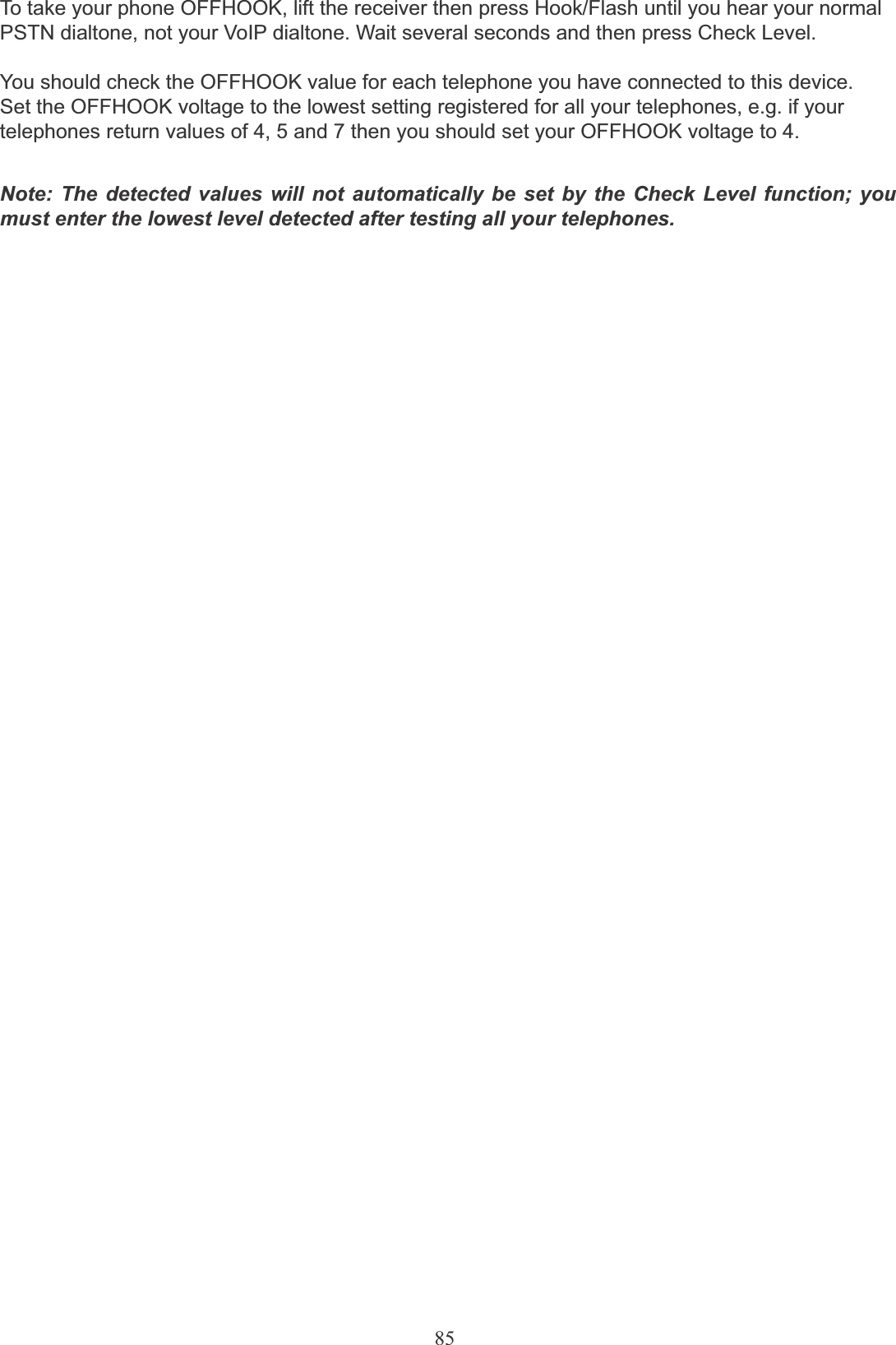 85To take your phone OFFHOOK, lift the receiver then press Hook/Flash until you hear your normalPSTN dialtone, not your VoIP dialtone. Wait several seconds and then press Check Level.You should check the OFFHOOK value for each telephone you have connected to this device. Set the OFFHOOK voltage to the lowest setting registered for all your telephones, e.g. if your telephones return values of 4, 5 and 7 then you should set your OFFHOOK voltage to 4.Note: The detected values will not automatically be set by the Check Level function; you must enter the lowest level detected after testing all your telephones.