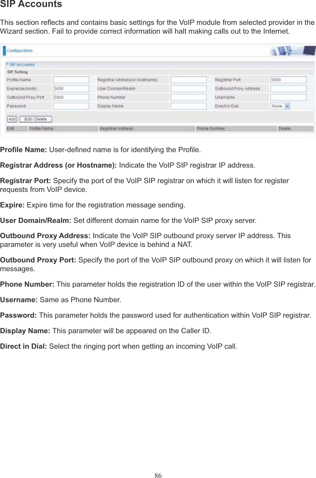 86SIP AccountsThis section reflects and contains basic settings for the VoIP module from selected provider in theWizard section. Fail to provide correct information will halt making calls out to the Internet.Profile Name: User-defined name is for identifying the Profile.Registrar Address (or Hostname): Indicate the VoIP SIP registrar IP address.Registrar Port: Specify the port of the VoIP SIP registrar on which it will listen for register requests from VoIP device.Expire: Expire time for the registration message sending.User Domain/Realm: Set different domain name for the VoIP SIP proxy server.Outbound Proxy Address: Indicate the VoIP SIP outbound proxy server IP address. This parameter is very useful when VoIP device is behind a NAT.Outbound Proxy Port: Specify the port of the VoIP SIP outbound proxy on which it will listen for messages.Phone Number: This parameter holds the registration ID of the user within the VoIP SIP registrar.Username: Same as Phone Number.Password: This parameter holds the password used for authentication within VoIP SIP registrar.Display Name: This parameter will be appeared on the Caller ID.Direct in Dial: Select the ringing port when getting an incoming VoIP call.