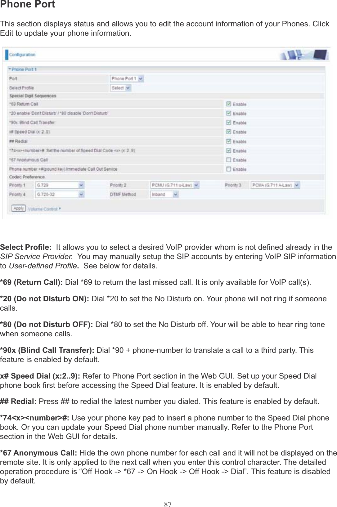 87Phone PortThis section displays status and allows you to edit the account information of your Phones. ClickEdit to update your phone information.Select Profile:  It allows you to select a desired VoIP provider whom is not defined already in the SIP Service Provider.  You may manually setup the SIP accounts by entering VoIP SIP information to User-defined Profile.See below for details.*69 (Return Call): Dial *69 to return the last missed call. It is only available for VoIP call(s).*20 (Do not Disturb ON): Dial *20 to set the No Disturb on. Your phone will not ring if someonecalls.*80 (Do not Disturb OFF): Dial *80 to set the No Disturb off. Your will be able to hear ring tonewhen someone calls.*90x (Blind Call Transfer): Dial *90 + phone-number to translate a call to a third party. This feature is enabled by default.x# Speed Dial (x:2..9): Refer to Phone Port section in the Web GUI. Set up your Speed Dialphone book first before accessing the Speed Dial feature. It is enabled by default.## Redial: Press ## to redial the latest number you dialed. This feature is enabled by default.*74&lt;x&gt;&lt;number&gt;#: Use your phone key pad to insert a phone number to the Speed Dial phone book. Or you can update your Speed Dial phone number manually. Refer to the Phone Port section in the Web GUI for details.*67 Anonymous Call: Hide the own phone number for each call and it will not be displayed on the remote site. It is only applied to the next call when you enter this control character. The detailed operation procedure is “Off Hook -&gt; *67 -&gt; On Hook -&gt; Off Hook -&gt; Dial”. This feature is disabled by default.