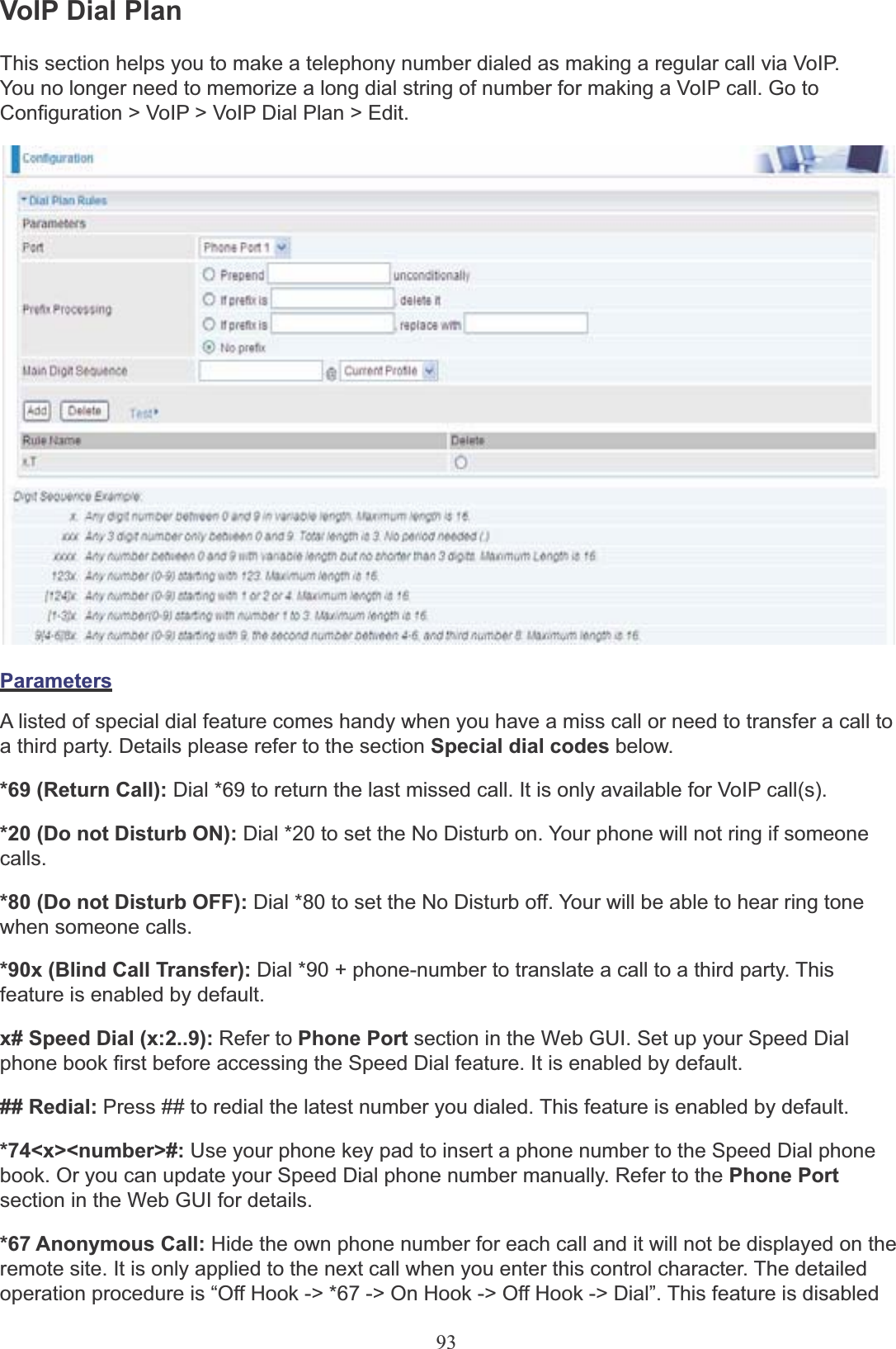 93VoIP Dial PlanThis section helps you to make a telephony number dialed as making a regular call via VoIP. You no longer need to memorize a long dial string of number for making a VoIP call. Go to Configuration &gt; VoIP &gt; VoIP Dial Plan &gt; Edit.ParametersA listed of special dial feature comes handy when you have a miss call or need to transfer a call to a third party. Details please refer to the section Special dial codes below.*69 (Return Call): Dial *69 to return the last missed call. It is only available for VoIP call(s).*20 (Do not Disturb ON): Dial *20 to set the No Disturb on. Your phone will not ring if someonecalls.*80 (Do not Disturb OFF): Dial *80 to set the No Disturb off. Your will be able to hear ring tonewhen someone calls.*90x (Blind Call Transfer): Dial *90 + phone-number to translate a call to a third party. This feature is enabled by default.x# Speed Dial (x:2..9): Refer to Phone Port section in the Web GUI. Set up your Speed Dialphone book first before accessing the Speed Dial feature. It is enabled by default.## Redial: Press ## to redial the latest number you dialed. This feature is enabled by default.*74&lt;x&gt;&lt;number&gt;#: Use your phone key pad to insert a phone number to the Speed Dial phone book. Or you can update your Speed Dial phone number manually. Refer to the Phone Port section in the Web GUI for details.*67 Anonymous Call: Hide the own phone number for each call and it will not be displayed on the remote site. It is only applied to the next call when you enter this control character. The detailed operation procedure is “Off Hook -&gt; *67 -&gt; On Hook -&gt; Off Hook -&gt; Dial”. This feature is disabled