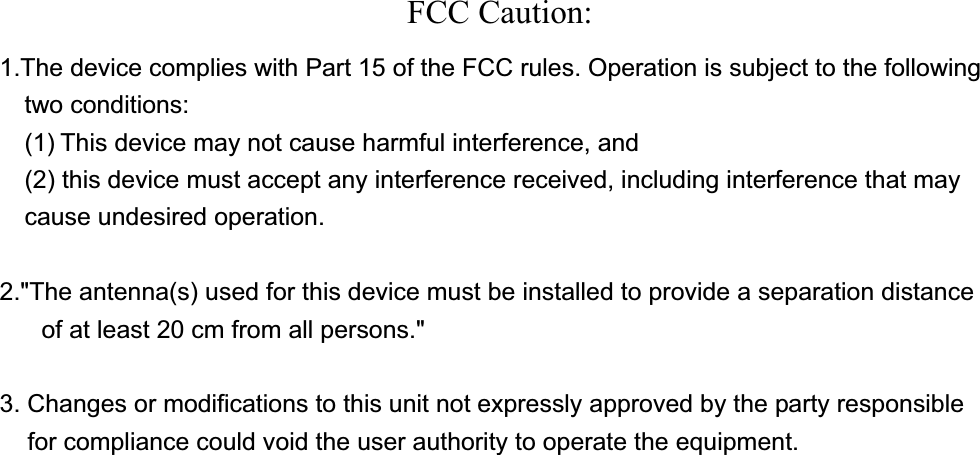 FCC Caution: 1.The device complies with Part 15 of the FCC rules. Operation is subject to the following two conditions:   (1) This device may not cause harmful interference, and     (2) this device must accept any interference received, including interference that may cause undesired operation. 2.&quot;The antenna(s) used for this device must be installed to provide a separation distance      of at least 20 cm from all persons.&quot; 3. Changes or modifications to this unit not expressly approved by the party responsible for compliance could void the user authority to operate the equipment. 