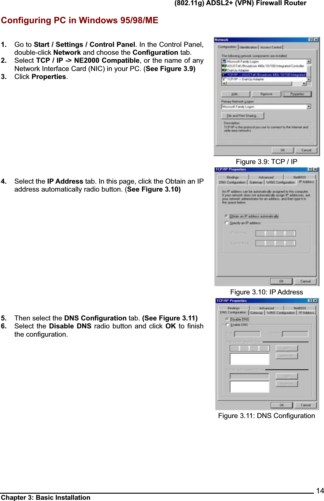       (802.11g) ADSL2+ (VPN) Firewall Router Chapter 3: Basic Installation    14Configuring PC in Windows 95/98/ME 1. Go to Start / Settings / Control Panel. In the Control Panel, double-click Network and choose the Configuration tab. 2. Select TCP / IP -&gt; NE2000 Compatible, or the name of any Network Interface Card (NIC) in your PC. (See Figure 3.9) 3. Click Properties.4. Select the IP Address tab. In this page, click the Obtain an IP address automatically radio button. (See Figure 3.10) 5. Then select the DNS Configuration tab. (See Figure 3.11)6. Select the Disable DNS radio button and click OK to finish the configuration. Figure 3.9: TCP / IP Figure 3.10: IP Address Figure 3.11: DNS Configuration 