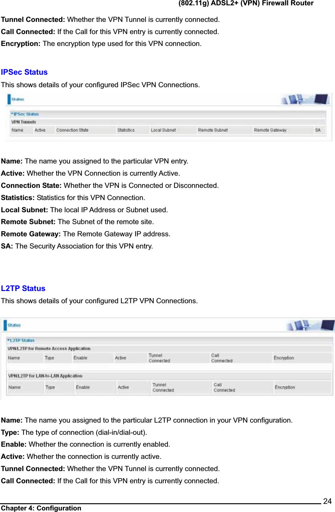       (802.11g) ADSL2+ (VPN) Firewall Router Chapter 4: Configuration    24Tunnel Connected: Whether the VPN Tunnel is currently connected. Call Connected: If the Call for this VPN entry is currently connected. Encryption: The encryption type used for this VPN connection. IPSec Status This shows details of your configured IPSec VPN Connections.Name: The name you assigned to the particular VPN entry. Active: Whether the VPN Connection is currently Active. Connection State: Whether the VPN is Connected or Disconnected. Statistics: Statistics for this VPN Connection. Local Subnet: The local IP Address or Subnet used. Remote Subnet: The Subnet of the remote site. Remote Gateway: The Remote Gateway IP address. SA: The Security Association for this VPN entry. L2TP Status   This shows details of your configured L2TP VPN Connections.Name: The name you assigned to the particular L2TP connection in your VPN configuration. Type: The type of connection (dial-in/dial-out). Enable: Whether the connection is currently enabled. Active: Whether the connection is currently active. Tunnel Connected: Whether the VPN Tunnel is currently connected. Call Connected: If the Call for this VPN entry is currently connected. 