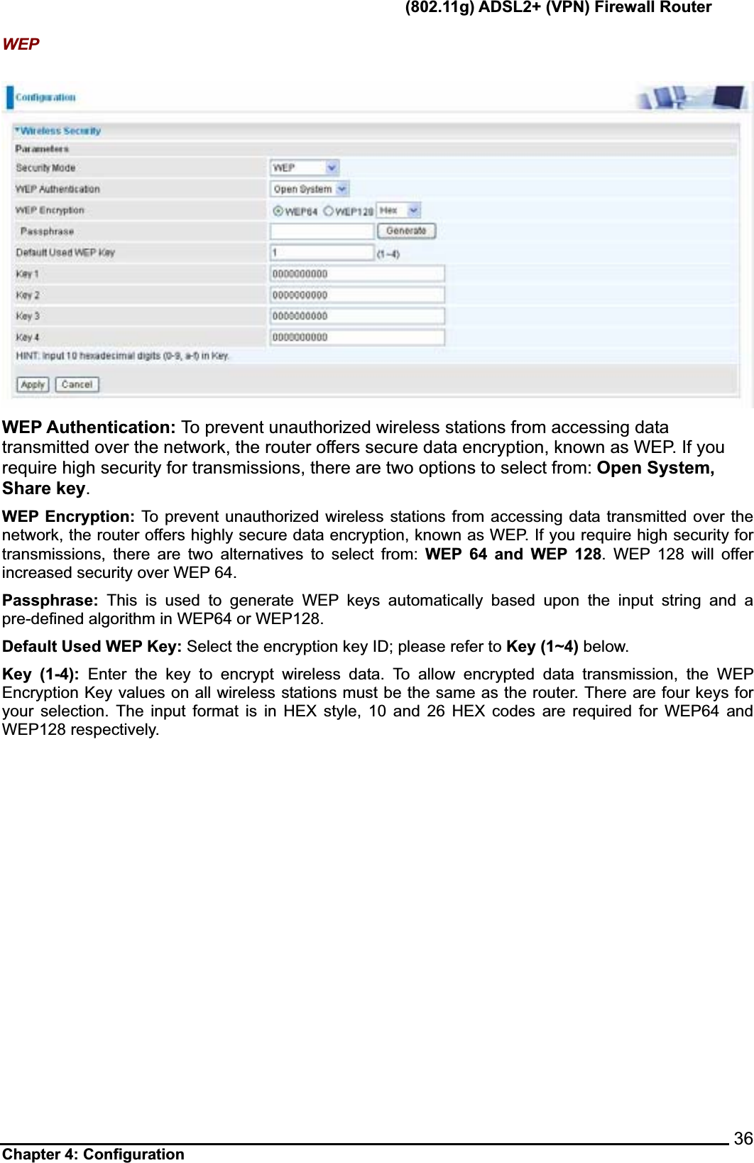       (802.11g) ADSL2+ (VPN) Firewall Router Chapter 4: Configuration    36WEPWEP Authentication: To prevent unauthorized wireless stations from accessing data transmitted over the network, the router offers secure data encryption, known as WEP. If you require high security for transmissions, there are two options to select from: Open System,Share key.WEP Encryption: To prevent unauthorized wireless stations from accessing data transmitted over the network, the router offers highly secure data encryption, known as WEP. If you require high security for transmissions, there are two alternatives to select from: WEP 64 and WEP 128. WEP 128 will offer increased security over WEP 64. Passphrase: This is used to generate WEP keys automatically based upon the input string and a pre-defined algorithm in WEP64 or WEP128.   Default Used WEP Key: Select the encryption key ID; please refer to Key (1~4) below. Key (1-4): Enter the key to encrypt wireless data. To allow encrypted data transmission, the WEP Encryption Key values on all wireless stations must be the same as the router. There are four keys for your selection. The input format is in HEX style, 10 and 26 HEX codes are required for WEP64 and WEP128 respectively. 