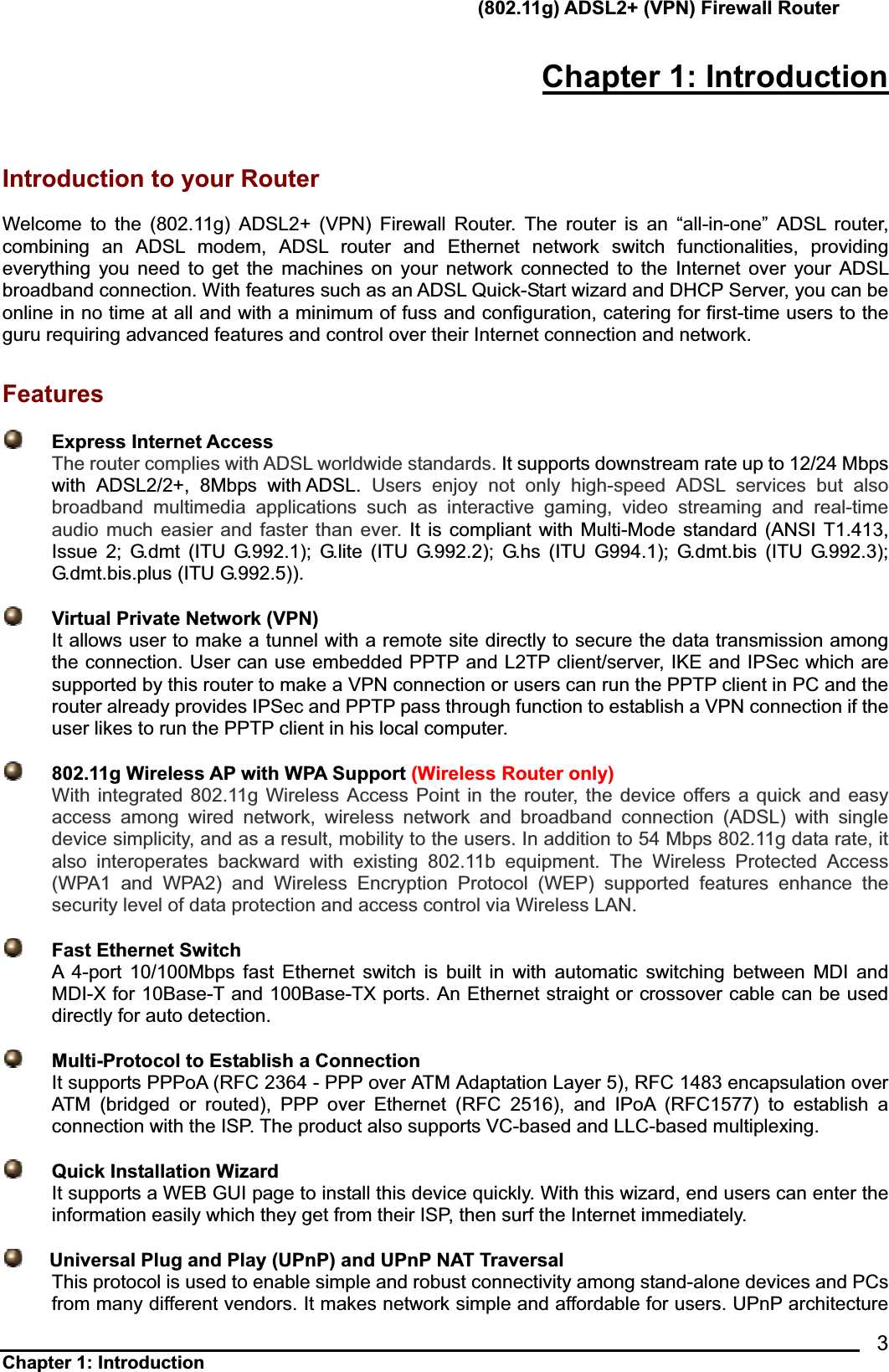       (802.11g) ADSL2+ (VPN) Firewall Router Chapter 1: Introduction            3Chapter 1: Introduction Introduction to your Router Welcome to the (802.11g) ADSL2+ (VPN) Firewall Router. The router is an “all-in-one” ADSL router, combining an ADSL modem, ADSL router and Ethernet network switch functionalities, providing everything you need to get the machines on your network connected to the Internet over your ADSL broadband connection. With features such as an ADSL Quick-Start wizard and DHCP Server, you can be online in no time at all and with a minimum of fuss and configuration, catering for first-time users to the guru requiring advanced features and control over their Internet connection and network. Features Express Internet Access The router complies with ADSL worldwide standards. It supports downstream rate up to 12/24 Mbps with ADSL2/2+, 8Mbps with ADSL. Users enjoy not only high-speed ADSL services but also broadband multimedia applications such as interactive gaming, video streaming and real-time audio much easier and faster than ever. It is compliant with Multi-Mode standard (ANSI T1.413, Issue 2; G.dmt (ITU G.992.1); G.lite (ITU G.992.2); G.hs (ITU G994.1); G.dmt.bis (ITU G.992.3); G.dmt.bis.plus (ITU G.992.5)).           Virtual Private Network (VPN)   It allows user to make a tunnel with a remote site directly to secure the data transmission among the connection. User can use embedded PPTP and L2TP client/server, IKE and IPSec which are supported by this router to make a VPN connection or users can run the PPTP client in PC and the router already provides IPSec and PPTP pass through function to establish a VPN connection if the user likes to run the PPTP client in his local computer.     802.11g Wireless AP with WPA Support (Wireless Router only)With integrated 802.11g Wireless Access Point in the router, the device offers a quick and easy access among wired network, wireless network and broadband connection (ADSL) with single device simplicity, and as a result, mobility to the users. In addition to 54 Mbps 802.11g data rate, it also interoperates backward with existing 802.11b equipment. The Wireless Protected Access (WPA1 and WPA2) and Wireless Encryption Protocol (WEP) supported features enhance the security level of data protection and access control via Wireless LAN.    Fast Ethernet SwitchA 4-port 10/100Mbps fast Ethernet switch is built in with automatic switching between MDI and MDI-X for 10Base-T and 100Base-TX ports. An Ethernet straight or crossover cable can be used directly for auto detection.   Multi-Protocol to Establish a ConnectionIt supports PPPoA (RFC 2364 - PPP over ATM Adaptation Layer 5), RFC 1483 encapsulation over ATM (bridged or routed), PPP over Ethernet (RFC 2516), and IPoA (RFC1577) to establish a connection with the ISP. The product also supports VC-based and LLC-based multiplexing.     Quick Installation Wizard It supports a WEB GUI page to install this device quickly. With this wizard, end users can enter the information easily which they get from their ISP, then surf the Internet immediately.     Universal Plug and Play (UPnP) and UPnP NAT TraversalThis protocol is used to enable simple and robust connectivity among stand-alone devices and PCs from many different vendors. It makes network simple and affordable for users. UPnP architecture 